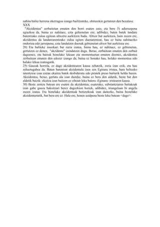 nahita balitz herrena okerragoa izango bailitzateke, ohiturekin gertatzen den bezalaxe.
XXX
  "Akzidentea" zerbaitetan ematen den horri esaten zaio, eta bere 5) adierazpena
egiazkoa da, baina ez nahitaez, ezta gehienetan ere; adibidez, baten batek landare
batentzako zuloa egitean altxorra aurkitzen badu. Altxor bat aurkitzea, hain zuzen ere,
akzidentea da landarearentzako zuloa egiten duenarentzat, hau ez baita nahitaezko
ondorioa edo jarraipena, ezta landatzen duenak gehienetan altxor bat aurkitzea ere.
20) Eta baliteke musikari bat zuria izatea, baina hau, ez nahitaez, ez gehienetan,
gertatzen ez denez, "akzidente" izendatzen dugu. Beraz, zerbaitean ematen den zerbait
dagoenez, eta batzuk honelako lekuan eta momentuetan ematen direnez, akzidentea
zerbaitean ematen den edozer izango da, baina ez honako hau, holako momentua edo
halako lekua izateagatik.
25) Gauzak horrela, ez dago akzidentearen kausa zehatzik, zoria izan ezik, eta hau
zehaztugabea da. Baten batentzat akzidentala izen zen Eginara iristea, hara heltzeko
intentzioa izan ezean ekaitza batek desbideratu edo piratek preso harturik heldu bazen.
Akzidentea, beraz, gertatu ala izan daiteke, baina ez bera den aldetik, beste bat den
aldetik baizik: ekaitza izan baitzen ez zihoan leku batera -Eginara- iristearen kausa.
30) Beste zentzu batean ere esaten da akzidentea; esaterako, substantziaren baitakoak
izan gabe gauza bakoitzari berez dagozkion horiek, adibidez, triangeluan bi angelu
zuzen izatea. Eta honelako akzidenteak betierekoak izan daitezke, baina bestelako
akzidenteetatik, bat bera ere ez. Hala ere, honen azalpena beste leku batean <dago>.
 