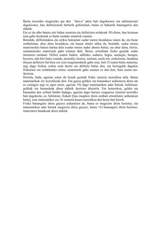 Baina teoretiko mugitzeko gai den "den-a" jakin bati dagokionez eta substantziari
dagokionez, hau definiziotzat harturik gehienetan, baina ez bakarrik banangarria den
aldetik.
Eta ez da albo batera utzi behar esentzia eta definizioa nolakoak 30) diren, hau kontuan
izan gabe ikerketak ez baitu inolako emaitzik ematen.
Bestalde, definitutakoa eta zerkia batzuetan sudur motza bezalakoa izaten da, eta beste
zenbaitetan, ahur dena bezalakoa; eta hauen arteko aldea da, bestalde, sudur motza
materiarekin batera hartua dela (sudur motza sudur ahurra baita), eta ahur dena, berriz,
sentimenezko materiarik gabe ematen dela. Beraz, errealitate fisiko guztiak sudur
motzaren moduan 1026a) esaten badira, adibidez sudurra, begia, aurpegia, haragia,
hezurra, edo hitz batez esanda, animalia; hostoa, sustraia, azala eta, orokorrean, landarea
(hauen definizio bat bera ere ezin mugimendurik gabe izan, beti 5) izaten baitu materia),
argi dago fisikan zerkia nola ikertu eta definitu behar den, eta horregatik dagokio
fisikariari ere nolabaiteko arima -materiarik gabe ematen ez den hori, hain zuzen ere-
ikertzea.
Horrela, bada, agerian uzten du honek guztiak fisika zientzia teoretikoa dela. Baina
matematikak ere teoretikoak dira. Eta gauza geldiez eta bananduez arduratzen diren ala
ez oraingoz argi ez egon arren, agerian 10) dago matematiken adar batzuk, behintzat,
geldiak eta bananduak diren aldetik ikertzen dituztela. Eta betierekoa, geldia eta
banandua den zerbait baldin badago, agerian dago huraxe ezagutzea zientzia teoretiko
bati dagokiola; ez, behintzat, fisikari [hau mugikor diren zenbait errealitatez arduratzen
baita], ezta matematikei ere, bi zientzia hauen aurretikoa den beste bati baizik.
Fisika banangaitz diren gauzez arduratzen da, baina ez mugiezin diren horietaz, eta
matematiken adar batzuk mugiezin diren gauzez, baina 15) banangarri diren horietaz,
materiaren baitakoak diren aldetik.
 