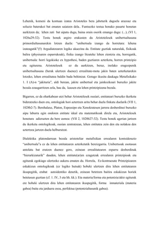 Lehenik, komeni da kontuan izatea Aristoteles bera jabeturik dagoela arazoaz eta
soluzio baterakoi bat ematen saiatzen dela.. Funtsezko testua honako pasarte honetan
aurkitzen da; lehen zati bat aipatu dugu, baina orain osorik emango dugu: (...), (VI 1,
1026a29-32). Testu honek argiro erakusten du Aristotelesek unibertsaltasuna
primordialtasunarekin lotzen duela: “unibertsala izango da horretara: lehena
izateagatik”(5) Argudiatzearen logika ukaezina da. Entitate guztiak naturalak, fisikoak
balira (physisaren esparrukoak), fisika izango litzateke lehen zientzia eta, horregatik,
unibertsala: horri legokioke ex hypothesi, baden guztiaren azterketa, horren printzipio
eta egiturena. Aristotelesek           ez du aurkitzen, beraz, inolako eragozpenik
unibertsaltasuna (berak ulertzen duenez) errealitate-mota jakin baten azterketarekin
lotzeko, lehen errealitatea baldin bada behintzat. Gorago ikusita daukagu Metafisikako
1. I (A)-n “jakituria”, aldi berean, jakite unibertsal eta jainkozkoari buruzko jakite
bezala ezaugarritzen zela, hau da, kausen eta lehen printzipioena bezala.

Bigarren, ez da oharkabean utzi behar Aristotelesek ousíari, entitateari buruzko ikerketa
bideratzeko duen era, ontologiak hori aztertzen aritu behar duela finkatu duelarik (VII 1,
1028b2-7). Berehalaxe, Platon, Espeusipo eta Xenokratesen jarrera desberdinei buruzko
aipu laburra egin ondoren entitate ideal eta matematikoak direla eta, Aristotelesek
honetara adierazten du bere asmoa: (VII 2, 1028b27-32). Testu honek agerian jartzen
du ikerketa ontologikoak, ousían zentratzean, lehen entitatea zein den eta nolakoa den
aztertzea jartzen duela helburutzat.

Dialektika platondarrean bezala aristoteliar metafisikan errealaren kontsiderazio
“unibertsala”a ez da lehen entitatearen azterketatik bereizgarria. Unibertsoak osotasun
antolatu bat eratzen duenez gero, zeinean errealitatearen esparru desberdinak
“hierarkizaturik” dauden, lehen entitate(ar)en ezagutzak errealaren printzipioak eta
egiturak egokiago ulertzeko aukera ematen du. Horrela, Ez-kontraesate Printzipioaren
eskakizun ontologikoak (ez logiko hutsak) hobeki ulertzen dira lehen entitatearen
ikuspegitik, erabat   autoidentiko denetik, zeinean betetzen baitira eskakizun horiek
betetasun guztian (cf. 1. IV, 3 eta hh. kk.). Eta materia/forma eta potentzia/akto egiturak
ere hobeki ulertzen dira lehen entitatearen ikuspegitik, forma         inmateriala (materia
gabea) baita eta jarduera osoa, perfektua (potentzialtasunik gabea).
 