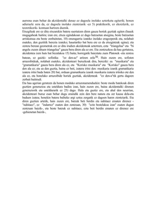aurrena esan behar da akzidentalki denaz ez dagoela inolako azterketa egiterik; honen
adierazle zera da, ez dagoela inolako zientziarik -ez 5) praktikorik, ez ekoizlerik, ez
teoretikorik- kontuan hartzen duenik.
Etxegileak ere ez ditu etxearekin batera suertatzen diren gauza horiek guztiak egiten (hauek
mugagabeak baitira; izan ere, etxea egindakoan ez dago batzuetan atsegina, beste batzuetan
arriskutsua eta beste zenbaitetan, 10) onuragarria izateko inolako eragozpenik eta, nolabait
esateko, den guztitik berezia izateko; hauetariko bat bera ere ez da etxegintzak egina); eta
zentzu berean geometrak ere ez ditu irudien akzidenteak aztertzen, ezta "triangelua" eta "bi
angelu zuzen dituen triangelua" gauza bera diren ala ez ere. Eta zentzuzkoa da hau gertatzea,
akzidentea izen huts bat bezalakoa 15) baita; horregatik baieztatu zuen Platonek -eta zentzu
batean, ez gaizki- sofistika "ez den-az" aritzen zela 36. Hain zuzen ere, sofisten
arrazoibideak, nolabait esateko, akzidenteari buruzkoak dira, bereziki: ea "musikaria" eta
"gramatikaria" gauza bera diren ala ez, eta "Korisko musikaria" eta "Korisko" gauza bera
den ala ez; eta ea den guztia, baina ez beti, izatera iritsi den: musikaria izanik gramatikaria
izatera iritsi bada baten 20) bat, orduan gramatikaria izanik musikaria izatera iritsiko ote den
ala ez, eta honelako arrazoibide horiek guztiak, akzidenteak "ez den-a"tik gertu dagoen
zerbait baitirudi.
Eta hau agerian geratzen da honen moduko arrazonamenduekin: beste modu batekoak diren
guztien generazioa eta usteldura badira izan, hain zuzen ere, baina akzidentalki direnen
generaziorik eta usteldurarik ez 25) dago. Hala eta guztiz ere, eta ahal den neurrian,
akzidenteari buruz esan behar dugu oraindik zein den bere natura eta zer kausa dela-eta
baduen izatea; honekin batera baliteke argi uztea zergatik ez dagoen haren zientziarik. Eta
diren guztien artetik, hain zuzen ere, batzuk beti berdin eta nahitaez ematen direnez -
"nahitaez", ez "indarrez" esaten den zentzuan, 30) "ezin bestelakoa izan" esaten dugun
zentzuan baizik-, eta beste batzuk ez nahitaez, ezta beti berdin ematen ez direnez ere
-gehienetan baizik-,
 