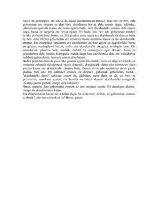 hauxe da printzipioa eta hauxe da kausa akzidentearen izateaz. Izan ere, ez beti, ezta
gehienetan ere ematen ez den hori, akzidentea horixe dela esaten dugu; adibidez,
udaminean eguraldi txarra eta hotza egiten badu, hori akzidentalki ematen dela esaten
dugu, baina ez sargoria eta beroa egiten 35) badu, hau beti edo gehienetan ematen
delako eta beste hura, berriz, ez. Eta gizakia zuria izatea ere akzidentala da (hau ez baita
ez beti, ezta 1027a) gehienetan ere ematen), baina animalia izatea ez da akzidentalki
ematen. Eta etxegileak sendatzea ere akzidentala da, hau egitea ez dagokiolako berez
etxegileari, sendagileari baizik, nahiz eta akzidentalki etxegilea sendagile izan. Eta
sukaldariak, plazerra lortu nahirik, zerbait 5) osasungarri egin dezake, baina ez
sukaldaritza dela medio; horregatik esaten dugu hau akzidentala dela eta sukaldariak
nolabait egiten duela, baina ez zentzu absolutuan.
Badira potentzia batzuk gainerako gauzak egiten dituztenak, baina ez dago ez arterik, ez
potentzia zehatzik akzidenteak egiten dituenik, akzidentalki diren edo suertatzen diren
gauzen kausa ere akzidentalki ematen baita. Beraz, diren edo suertatzen diren gauza
guztiak beti edo 10) nahitaez ematen ez direnez -gehienak gehienetan baizik-,
"akzidentalki dena" nahitaez izaten da; adibidez, zuria dena ez da, ez beti, ez
gehienetan, musikaria izaten, eta horrela suertatzen denean akzidentalki izango da
(bestela gauza guztiak izango dira nahitaez).
Beraz, materia -hau gehienetan ematen ez den moduan suerta 15) daitekeen aldetik-
izango da akzidentearen kausa.
Eta abiapuntutzat hauxe hartu behar dugu: ba al da ezer, ez beti, ez gehienetan, ematen
ez denik?, edo hau ezinezkoa da? Beraz, gauza
 
