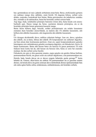 hau -gertatutakoaz ari naiz- jadanik zerbaitetan eman baita. Beraz, etorkizuneko gertaera
oro nahitaez izango dira; adibidez, orain bizirik 10) dagoena hiltzea, zerbait sortu
delako, esaterako, kontrakoak bere baitan. Baina gaixotasunez ala indarkeriaz zenduko
den, oraindik ez da nahitaezkoa, baina bai horrelako zerbait sortzen bada.
Argi dago, bada, nolabaiteko printzipio bateraino iristen dela, baina honek ezin atzera-
bueltarik egin. Hauxe izango da, beraz, suertatzen denaren printzipioa, eta ez da
bestelako printzipio honen genesiaren kausarik izango.
Baina ikertu beharra dago, bereziki, nolako printzipiorantz eta nolako kausarantz
eramaten duen honelako atzera-bideak, ea materia den 15) aldetiko kausarantz, edo
helburu den aldetiko kausarantz, edo mugiarazlea den aldetiko kausarantz.
IV
Utz dezagun akzidentalki den-a, nahikoa zehaztuta baitago. Izan ere, den-a, egiazkoa
den aldetik, eta ez-dena, faltsua den aldetik 20) konposaketari eta zatiketari dagozkie,
eta bien artean dute kontraesana partitzen. (Izan ere, egiari konposatutakoaren gaineko
baieztapena zein zatitutakoaren gaineko ezeztapena dagozkio, eta faltsukeriari, berriz, bi
hauen kontraesana. Baina aldi berean batuz eta bereiziz bi gauza pentsatzea 25) nola
litekeen beste kontu bat da; aldi berean eta bereiziz diot, baina ez serie bat osatzeko
moduan, bat den zerbait sortuz baizik).
Faltsukeria eta egia ez dira gauzetan ematen, ongia egiazko eta gaizkia faltsua bailiran,
pentsamenduan baizik; eta gauza soilei eta zerkiari dagokienez, ezta pentsamenduan ere.
Horrela, bada, honela den-az eta ez den-az ezagutu beharreko guztia geroago 37 ikertu
beharko da. Gainera, elkar-lotzea eta zatiketa 30) pentsamenduan eta ez gauzetan ematen
direnez, eta honela den-a eta goren zentzuan den-a desberdinak direnez (pentsamenduak batu
edo zatitu egiten baititu zerkia, nolakotasuna, zenbatekotasuna, edo bestelako zerbait),
 