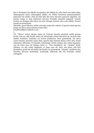 den-a, akzidentea den aldetik eta egiazkoa den aldetik ere, albo batera utzi behar dugu,
lehenengoaren kausa zehaztugabea delako, eta 1028a) bestearena pentsamenduaren
afekzioren bat delako; biak ala biak falta den beste den-aren generoari dagozkio, eta
honetaz kanpo ez dute adierazten den-aren bestelako naturarik dagoenik. Gauzak
horrela, utz ditzagun albo batera eta azter ditzagun denaren -den-a den aldetik- beraren
kausak eta printzipioak.
[Bestalde, gauza bakoitza zenbat zentzutan esaten den zehaztu 5) genuen hartan agerian
geratu zen den-a zentzu askotan esaten dela].
ZAZPIGARREN LIBURUA (Z)
I
10) "Den-a" zentzu askotan esaten da, Zentzuei buruzko pasartean azaldu genuen
bezala. Izan ere, alde batetik zerkia eta zehaztutako zerbait adierazten du, eta beste alde
batetik, koalitatea, kantitatea eta horrela predikatzen diren gainerakoak. Eta den-a
zentzu hauetan guztietan esaten bada, agerian dago denetan lehena zerkia dela, honek
substantzia adierazten 15) duelarik (zehaztutako zerbait nolakoa den esaten dugunean,
ona ala txarra esan ohi baitugu, baina ez "hiru okondokoa" ala "gizakia" denik;
alabaina, zer den esaten dugunean, ez dugu esan ohi zuria, edo beroa, edo hiru
ukondokoa, gizaki bat edo jainko bat baizik); eta gainerakoak "direnak" izendatzen dira
honelako den-aren kantitateak, koalitateak, afekzioak edo 20) bestelako zerbait
izateagatik.
 