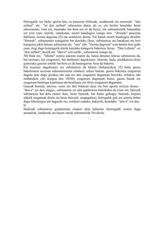 Horregatik sor liteke aporia hau, ea paseeran ibiltzeak, sendatzeak eta esertzeak "den
zerbait" ala "ez den zerbait" adierazten duten ala ez, eta berdin honelako beste
edozeinetan. Izan ere, hauetako bat bera ere ez da berez, eta substantziatik bananduta
ere ezin izan; aitzitik, izatekotan, neurri handiagoz izango dira "direnak" paseeran
dabilena, eserita dagoena 25) eta sendatzen duena. Eta hauek neurri handiagoz dirudite
"direnak", zehaztutako azpigairen bat dutelako (hots, substantzia eta banakoa) eta hori
kategoria jakin batean adierazten da, "ona" edo "eserita dagoena" ezin baitira hori gabe
esan. Argi dago honengatik direla haietako kategoria bakoitza; beraz, "Den Lehena" -ez
"den zerbait", baizik eta "den-a" soil-soilik-, substantzia izango da.
30) Hala ere, "lehena" zentzu askotan esaten da, baina denetan lehena substantzia da,
bai nozioari, bai ezagutzari, bai denborari dagokienez. Horrela, bada, predikatzen diren
gainerako gauzen artetik bat bera ez da banangarria: bera da bakarra.
Eta nozioari dagokionez ere substantzia da lehena (beharrezkoa 35) baita gauza
bakoitzaren nozioan substantziarena ematea); azken batean, gauza bakoitza ezagutzen
dugula uste dugu gizakia edo sua zer den ezagutzen dugunean bereziki, nolakoa edo
zenbatekoa edo nongoa den 1028b) ezagutzen dugunean baino, gauza hauek ere
ezagutzen baititugu kantitatea eta koalitatea zer diren ezagutzen dugunean.
Gauzak horrela, antzina, orain eta beti bilatzen dena eta beti aporia sortzen duena -
"den-a" zer den, alegia-, substantzia zer den galderaren baliokidea da (izan ere, batzuek
substantzia bat dela esaten dute, beste batzuek, bat baino gehiago; batzuek, kopuru
aldetik mugatuak direla eta beste batzuek, mugagabea); horregatik guk ere aztertu behar
dugu lehenengoz eta nagusiki eta, nolabait esateko, bakarrik, honelako "den-a" zer den.
II
Badirudi substantzia gorputzetan ematen dela nabarien (horregatik esaten dugu
animaliak, landareak eta hauen zatiak substantziak 10) direla,
 