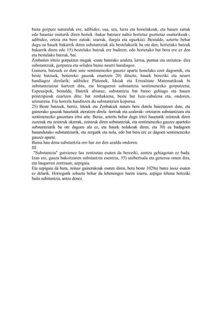 baita gorputz naturalak ere; adibidez, sua, ura, lurra eta honelakoak, eta hauen zatiak
edo hauetaz osaturik diren horiek -bakar batzuez nahiz horietaz guztietaz osaturikoak-;
adibidez, ortzia eta bere zatiak: izarrak, ilargia eta eguzkia). Bestalde, aztertu behar
dugu ea hauek bakarrik diren substantziak ala bestelakorik ba ote den; horietako batzuk
bakarrik diren edo 15) bestelako batzuk ere badiren; edo horietako bat bera ere ez den
eta bestelako batzuk, bai.
Zenbaiten iritziz gorputzen mugak -esate baterako azalera, lerroa, puntua eta unitatea- dira
substantziak, gorputza eta solidoa baino neurri handiagoz.
Gainera, batzuek ez dute uste sentimenezko gauzez aparte honelako ezer dagoenik, eta
beste batzuek, betiereko gauzak onartzen 20) dituzte, hauek bereziki eta neurri
handiagoz direlarik; adibidez Platonek, Ideiak eta Errealitate Matematikoak bi
substantziatzat hartzen ditu, eta hirugarren substantzia sentimenezko gorputzena;
Espeusipok, bestalde, Batetik abiatuz, substantzia bat baino gehiago eta hauen
printzipioak ezartzen ditu: bat zenbakiena, beste bat luze-zabalena eta, ondoren,
arimarena. Eta horrela handitzen du substantzien kopurua.
25) Beste batzuek, berriz, Ideiek eta Zenbakiek natura bera dutela baieztatzen dute, eta
gainerako gauzak hauetatik ateratzen direla -lerroak eta azalerak- ortziaren substantziara eta
sentimenezko gauzetara iritsi arte. Beraz, aztertu behar dugu iritzi hauetatik zeintzuk diren
zuzenak eta zeintzuk okerrak, zeintzuk diren substantziak, eta sentimenezko gauzez aparteko
substantziarik ba ote dagoen ala ez, eta hauek nolakoak diren, eta 30) ea badagoen
banandutako substantziarik, eta zergatik eta nola, edo bat bera ere ez dagoen sentimenezko
gauzez aparte.
Baina hau dena substantzia oro har zer den azaldu ondoren.
III
 "Substantzia" gutxienez lau zentzutan esaten da bereziki, zentzu gehiagotan ez bada.
Izan ere, gauza bakoitzaren substantzia esentzia, 35) unibertsala eta generoa omen dira,
eta laugarren zentzuan, azpigaia.
Eta azpigaia da hura, zeinaz gainerakoak esaten diren, bera beste 1029a) batez inoiz esaten
ez delarik. Horregatik zehaztu behar da lehenengoz haren izaera, azpigai lehena bereziki
baita substantzia, antza denez.
 