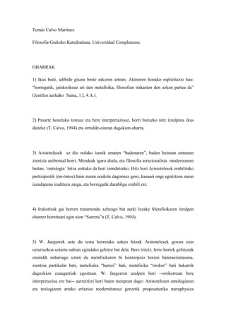 Tomás Calvo Martínez

Filosofia Grekoko Katedraduna. Universidad Complutense.




OHARRAK

1) Ikus bedi, adibide gisara beste askoren artean, Akinoren honako esplizitazio hau:
“horregatik, jainkozkoaz ari den metafisika, filosofian irakasten den azken partea da”
(Jentilen aurkako Suma, 1.I, 4. k.).




2) Pasarte honetako testuaz eta bere interpretazioaz, horri buruzko nire itzulpena ikus
daiteke (T. Calvo, 1994) eta orrialde-oinean dagokion oharra.




3) Aristotelesek ez dio nolako izenik ematen “badenaren”, baden heinean entearen
zientzia unibertsal horri. Mendeak igaro ahala, eta filosofia arrazionalista modernoaren
baitan, ‘ontologia’ hitza sortuko da hori izendatzeko. Hitz hori Aristotelesek erabilitako
partizipiotik (ón-óntos) hain zuzen eraikita dagoenez gero, kasuari ongi egokitzen zaion
izendapena iruditzen zaigu, eta horregatik darabilgu erabili ere.




4) Irakurleak gai horren tratamendu xeheago bat aurki lezake Metafisikaren itzulpen
oharrez hornituari egin nion “Sarrera”n (T. Calvo, 1994).




5) W. Jaegerrek uste du testu horretako azken hitzak Aristotelesek gerora ezin
uztartuzkoa uztartu nahian egindako gehitze bat dela. Bere iritziz, lerro horiek gehitzeak
oraindik nabariago uzten du metafisikaren bi kontzepzio horien bateraezintasuna,
zientzia partikular bati, metafisika “berezi” bati, metafisika “orokor” bati bakarrik
dagozkion ezaugarriak egoztean. W. Jaegerren azalpen hori --orokorrean bere
interpretazioa ere bai-- aurreiritzi larri baten menpean dago: Aristotelesen ontologiaren
eta teologiaren arteko erlazioa modernitateaz geroztik proposaturiko metaphysica
 