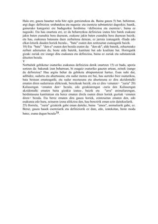 Hala ere, gauza hauetaz nola hitz egin gutxienekoa da. Baina gauza 5) bat, behintzat,
argi dago: definizioa -erabatekoa eta nagusia- eta esentzia substantziei dagozkie; haatik,
gainerako kategoriei ere badagozkie berdintsu <definizioa eta esentzia>, baina ez
nagusiki. Eta hau onartuta ere, ez da beharrezkoa definizioa izatea hitz batek esakune
jakin baten esanahia bera duenean, esakune jakin baten esanahia bera duenean baizik;
eta hau, esakunea batasuna duen zerbaitena denean, ez jarraia izateagatik -Iliada edo
elkar-loturik dauden horiek bezala-, "bata" esaten den zentzuetan esateagatik baizik.
10) Eta "bata" "den-a" esaten den bezala esaten da: "den-ak", alde batetik, zehaztutako
zerbait adierazten du; beste alde batetik, kantitate bat edo koalitate bat. Horregatik
gizaki zuriak ere izango ditu esakunea eta definizioa, baina ez zuriak eta substantziak
dituzten bezala.
V
Norbaitek gehiketaz osaturiko esakunea definizioa denik onartzen 15) ez badu, aporia
sortzen da: bakunak izan beharrean, bi osagaiz osaturiko gauzen artean, zeinek izango
du definizioa? Hau argitu behar da gehiketa abiapuntutzat hartuz. Esan nahi dut,
adibidez, sudurra eta ahurtasuna; eta sudur motza ere bai, hau aurreko biez osaturikoa,
bata bestean emateagatik; eta sudur moztasuna eta ahurtasuna ez dira akzidentalki
ematen diren sudurraren afekzioak, berezkoak baizik; eta ez dira <ematen> "zuria" 20)
Kaliasengan <ematen den> bezala, edo gizakiarengan -zuria den Kaliasengan
akzidentalki ematen baita gizakia izatea-, baizik eta            "arra" animaliarengan,
berdintasuna kantitatean eta berez ematen direla esaten diren horiek guztiak <ematen
diren> bezala. Eta berez ematen dira gauza horiek, zeintzuetan ematen den, edo
esakunea edo hura, zeinaren izena afekzioa den, hau berezirik eman ezin daitekeelarik.
25) Horrela, "zuria" gizakirik gabe eman daiteke, baina "emea", animaliarik gabe, ez.
Beraz, gauza hauek esentziarik eta definiziorik ez dute, edo, izatekotan, beste modu
batez, esana dugun bezala38.
 