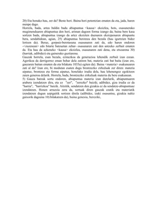 20) Eta honako hau, zer da? Beste hori. Baina hori potentzian ematen da eta, jada, haren
menpe dago.
Horrela, bada, artea baldin badu abiapuntua <kausa> ekoizlea, hots, osasunerako
mugimenduaren abiapuntua den hori, ariman dagoen forma izango da; baina bere kasa
sortzen bada, abiapuntua izango da artez ekoizten duenaren ekoizpenaren abiapuntu
bera, sendabidean, agian, 25) abiapuntua berotzea den bezala (hau igurtzien bidez
lortzen da). Beraz, gorputz-berotasuna osasunaren zati da, edo haren ondoren
-<zuzenean> edo bitarte batzuetan zehar- osasunaren zati den antzeko zerbait ematen
da. Eta hau da azkeneko <kausa> ekoizlea, osasunaren zati dena, eta etxearena 30)
(harriak, adibidez) eta gainerako guztiarena.
Gauzak horrela, esan bezala, ezinezkoa da generazioa lehendik zerbait izan ezean.
Agerikoa da derrigorrez eman behar dela zatiren bat, materia zati bat baita (izan ere,
gauzaren baitan ematen da eta bilakatu 1033a) egiten da). Baina <materia> esakunearen
zati al da? Izan ere, bi modutan esaten dugu brontzezko zirkuluak zer diren: materia
aipatuz, brontzea eta forma aipatuz, honelako irudia dela, hau lehenengoz egokitzen
zaien generoa delarik. Horrela, bada, brontzezko zirkuluak materia du bere esakunean.
5) Gauza batzuk sortu ondoren, abiapuntua materia izan dutelarik, abiapuntuaren
arabera izendatzen dira, eta ez "zer", "zerezko" baizik; adibidez, giza irudia ez da
"harria", "harrizkoa" baizik. Aitzitik, sendatzen den gizakia ez da sendatze-abiapuntuaz
izendatzen. Honen arrazoia zera da, sortuak diren gauzak ezatik eta materiatik
izendatzen dugun azpigaitik sortzen direla (adibidez, izaki osasuntsu, gizakia nahiz
gaixorik dagoena 10) bilakatzen da), baina genesia, bereziki,
 
