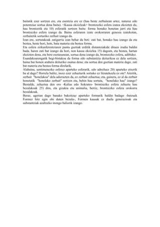 baitatik ezer sortzen ere, eta esentzia ere ez (hau beste zerbaitean artez, naturaz edo
potentziaz sortua dena baita). <Kausa ekoizleak> brontzezko esfera izatea ekoizten du,
hau brontzetik eta 10) esferatik sortzen baitu: forma honako honetan jarri eta hau
brontzezko esfera izango da. Baina esferaren izate orokorraren genesia izatekotan,
zerbaitetik sorturiko zerbait izango da.
Izan ere, sortutakoak zatigarria izan behar du beti: zati bat, honako hau izango da eta
bestea, beste hori, hots, bata materia eta bestea forma.
Eta esfera zirkunferentziaren puntu guztiak erditik distantziakide dituen irudia baldin
bada, haren zati bat izango da hori, non kausa ekoizlea 15) dagoen, eta bestea, hartan
ekoizten dena, eta bere osotasunean, sortua dena izango da, brontzezko esfera, adibidez.
Esandakoarengatik begi-bistakoa da forma edo substantzia deiturikoa ez dela sortzen,
baina bai honen arabera deituriko osatua dena; eta sortua den guztian materia dago, zati
bat materia eta bestea forma direlarik.
Alabaina, sentimenezko esferez aparteko esferarik, edo adreiluez 20) aparteko etxerik
ba al dago? Horrela balitz, inoiz ezer zehazturik sortuko ez litzatekeela ez ote? Aitzitik,
zerbait "honelakoa" dela adierazten da, ez zerbait zehaztua; eta, gainera, ez al da zerbait
honetatik "honelako zerbait" sortzen eta, behin hau sortuta, "honelako hau" izango?
Bestalde, zehaztua den oro -Kalias edo Sokrates- brontzezko esfera zehaztu hau
bezalakoak 25) dira, eta gizakia eta animalia, berriz, brontzezko esfera orokorra
bezalakoak.
Beraz, agerian dago banako bakoitzaz aparteko formarik baldin badago -batzuek
Formez hitz egin ohi duten bezala-, Formen kausak ez duela generazioak eta
substantziak azaltzeko inongo baliorik izango.
 