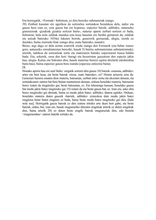 Eta horregatik, <Formak> behintzat, ez dira berezko substantziak izango.
30) Zenbait kasutan ere agerikoa da sortzailea sortutakoa bezalakoa dela, nahiz eta
gauza bera izan ez, ezta gauza bat ere kopuruz, espeziez baizik; adibidez, naturazko
generazioak -gizakiak gizakia sortzen baitu-, naturaz aparte zerbait sortzen ez bada,
behintzat, hala nola zaldiak mandoa (eta kasu hauetan ere berdin gertatzen da, zaldiak
eta astoak baterako 1034a) luketen horrek, generorik gertuenak, alegia, izenik ez
duelako, baina ziurraski biak izango dira, esate baterako, mando).
Beraz, argi dago ez dela zertan ezarririk eredu izango den Formarik (eta behar izanez
gero, naturazko errealitateotan bereziki, hauek 5) baitira substantzietan substantzienak);
aitzitik, nahikoa da sortzaileak sortu eta materiaren baitako espeziearen kausa baldin
bada. Eta, azkenik, osoa den hori -haragi eta hezurrotan gauzatzen den espezie jakin
hau, alegia- Kalias eta Sokrates dira, hauek materiaz bereizi egiten direlarik (desberdina
baita hau), baina espeziez gauza bera izanda (espeziea zatiezina baita).
IX
Honako aporia hau ere azal liteke: zergatik sortzen dira gauza 10) batzuk -osasuna, adibidez-
artez eta bere kasa, eta beste batzuk -etxea, esate baterako-, ez? Honen arrazoia zera da:
Genesiari hasiera ematen dion materia, batzuetan, zerbait artez sortu eta ekoizten denean, eta
sortutakoaren zatiren bat bere baitan mantentzen denean, orduan honelako materia, batzuetan
berez izaten da mugitzeko gai, beste batzuetan, ez. Eta lehenengo kasuan, honelako gauza
bat modu jakin batez mugitzeko gai 15) izaten da eta beste gauza bat, ez. Izan ere, asko dira
berez mugitzeko gai direnak, baina ez modu jakin batez, adibidez, dantza egiteko. Orduan,
honelako materia duten gauzek -harriek, adibidez- ezinezkoa dute modu jakin batez
mugitzea beste baten eraginez ez bada, baina beste modu batez mugitzeko gai dira, [hala
nola sua]. Horregatik gauza batzuk ez dira izatera iritsiko arte duen hori gabe, eta beste
batzuk, ordea, bai; izan ere, hauek mugiaraziko dituzten eragileak arterik ez duten eragileak
dira, baina arterik 20) ez duten beste eragile batzuk mugiaraziak dira, edo bestela
<mugimendua> zatiren batetik sortuko da.
 