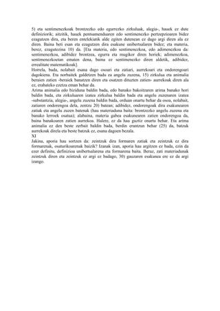 5) eta sentimenezkoak brontzezko edo egurrezko zirkuluak, alegia-, hauek ez dute
definiziorik; aitzitik, hauek pentsamenduaren edo sentimenezko pertzepzioaren bidez
ezagutzen dira, eta beren entelekiatik alde egiten dutenean ez dago argi diren ala ez
diren. Baina beti esan eta ezagutzen dira esakune unibertsalaren bidez; eta materia,
berez, ezagutezina 10) da. [Eta materia, edo sentimenezkoa, edo adimenezkoa da:
sentimenezkoa, adibidez brontzea, egurra eta mugikor diren horiek; adimenezkoa,
sentimenezkoetan ematen dena, baina ez sentimenezko diren aldetik, adibidez,
errealitate matematikoak].
Horrela, bada, nolabait esana dago osoari eta zatiari, aurrekoari eta ondorengoari
dagokiena. Eta norbaitek galdetzen badu ea angelu zuzena, 15) zirkulua eta animalia
beraien zatien -beraiek banatzen diren eta osatzen dituzten zatien- aurrekoak diren ala
ez, erabateko ezetza eman behar da.
Arima animalia edo biziduna baldin bada, edo banako bakoitzaren arima banako hori
baldin bada, eta zirkuluaren izatea zirkulua baldin bada eta angelu zuzenaren izatea
-substantzia, alegia-, angelu zuzena baldin bada, orduan onartu behar da osoa, nolabait,
zatiaren ondorengoa dela, zentzu 20) batean; adibidez, ondorengoak dira esakunearen
zatiak eta angelu zuzen batenak (hau materiaduna baita: brontzezko angelu zuzena eta
banako lerroek osatua); alabaina, materia gabea esakunearen zatien ondorengoa da,
baina banakoaren zatien aurrekoa. Halere, ez da hau guztiz onartu behar. Eta arima
animalia ez den beste zerbait baldin bada, berdin erantzun behar (25) da, batzuk
aurrekoak direla eta beste batzuk ez, esana dagoen bezala.
XI
Jakina, aporia hau sortzen da: zeintzuk dira formaren zatiak eta zeintzuk ez dira
formarenak, osaturikoarenak baizik? Izanak izan, aporia hau argitzen ez bada, ezin da
ezer definitu, definizioa unibertsalarena eta formarena baita. Beraz, zati materiadunak
zeintzuk diren eta zeintzuk ez argi ez badago, 30) gauzaren esakunea ere ez da argi
izango.
 