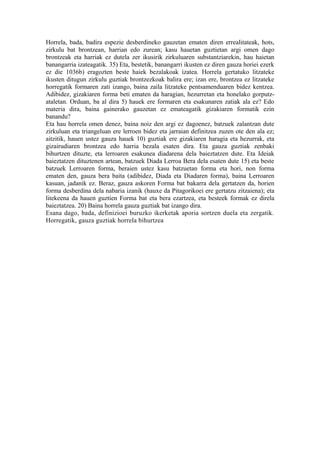 Horrela, bada, badira espezie desberdineko gauzetan ematen diren errealitateak, hots,
zirkulu bat brontzean, harrian edo zurean; kasu hauetan guztietan argi omen dago
brontzeak eta harriak ez dutela zer ikusirik zirkuluaren substantziarekin, hau haietan
banangarria izateagatik. 35) Eta, bestetik, banangarri ikusten ez diren gauza horiei ezerk
ez die 1036b) eragozten beste haiek bezalakoak izatea. Horrela gertatuko litzateke
ikusten ditugun zirkulu guztiak brontzezkoak balira ere; izan ere, brontzea ez litzateke
horregatik formaren zati izango, baina zaila litzateke pentsamenduaren bidez kentzea.
Adibidez, gizakiaren forma beti ematen da haragian, hezurretan eta honelako gorputz-
ataletan. Orduan, ba al dira 5) hauek ere formaren eta esakunaren zatiak ala ez? Edo
materia dira, baina gainerako gauzetan ez emateagatik gizakiaren formatik ezin
banandu?
Eta hau horrela omen denez, baina noiz den argi ez dagoenez, batzuek zalantzan dute
zirkuluan eta triangeluan ere lerroen bidez eta jarraian definitzea zuzen ote den ala ez;
aitzitik, hauen ustez gauza hauek 10) guztiak ere gizakiaren haragia eta hezurrak, eta
gizairudiaren brontzea edo harria bezala esaten dira. Eta gauza guztiak zenbaki
bihurtzen dituzte, eta lerroaren esakunea diadarena dela baieztatzen dute. Eta Ideiak
baieztatzen dituztenen artean, batzuek Diada Lerroa Bera dela esaten dute 15) eta beste
batzuek Lerroaren forma, beraien ustez kasu batzuetan forma eta hori, non forma
ematen den, gauza bera baita (adibidez, Diada eta Diadaren forma), baina Lerroaren
kasuan, jadanik ez. Beraz, gauza askoren Forma bat bakarra dela gertatzen da, horien
forma desberdina dela nabaria izanik (hauxe da Pitagorikoei ere gertatzu zitzaiena); eta
litekeena da hauen guztien Forma bat eta bera ezartzea, eta besteek formak ez direla
baieztatzea. 20) Baina horrela gauza guztiak bat izango dira.
Esana dago, bada, definizioei buruzko ikerketak aporia sortzen duela eta zergatik.
Horregatik, gauza guztiak horrela bihurtzea
 