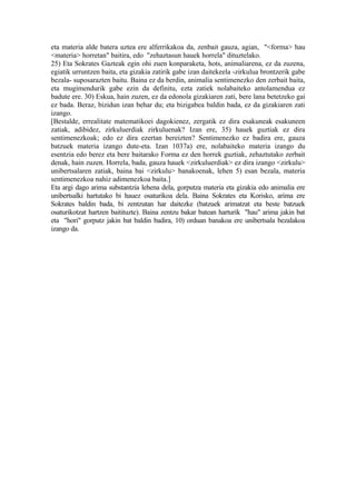eta materia alde batera uztea ere alferrikakoa da, zenbait gauza, agian, "<forma> hau
<materia> horretan" baitira, edo "zehaztasun hauek horrela" dituztelako.
25) Eta Sokrates Gazteak egin ohi zuen konparaketa, hots, animaliarena, ez da zuzena,
egiatik urruntzen baita, eta gizakia zatirik gabe izan daitekeela -zirkulua brontzerik gabe
bezala- suposarazten baitu. Baina ez da berdin, animalia sentimenezko den zerbait baita,
eta mugimendurik gabe ezin da definitu, ezta zatiek nolabaiteko antolamendua ez
badute ere. 30) Eskua, hain zuzen, ez da edonola gizakiaren zati, bere lana betetzeko gai
ez bada. Beraz, bizidun izan behar du; eta bizigabea baldin bada, ez da gizakiaren zati
izango.
[Bestalde, errealitate matematikoei dagokienez, zergatik ez dira esakuneak esakuneen
zatiak, adibidez, zirkuluerdiak zirkuluenak? Izan ere, 35) hauek guztiak ez dira
sentimenezkoak; edo ez dira ezertan bereizten? Sentimenezko ez badira ere, gauza
batzuek materia izango dute-eta. Izan 1037a) ere, nolabaiteko materia izango du
esentzia edo berez eta bere baitarako Forma ez den horrek guztiak, zehaztutako zerbait
denak, hain zuzen. Horrela, bada, gauza hauek <zirkuluerdiak> ez dira izango <zirkulu>
unibertsalaren zatiak, baina bai <zirkulu> banakoenak, lehen 5) esan bezala, materia
sentimenezkoa nahiz adimenezkoa baita.]
Eta argi dago arima substantzia lehena dela, gorputza materia eta gizakia edo animalia ere
unibertsalki hartutako bi hauez osaturikoa dela. Baina Sokrates eta Korisko, arima ere
Sokrates baldin bada, bi zentzutan har daitezke (batzuek arimatzat eta beste batzuek
osaturikotzat hartzen baitituzte). Baina zentzu bakar batean harturik "hau" arima jakin bat
eta "hori" gorputz jakin bat baldin badira, 10) orduan banakoa ere unibertsala bezalakoa
izango da.
 