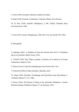 T. Calvo (1994), Aristoteles. Metafísica. Madril, Ed. Gredos.

G. Reale (1993) Aristotele. La Metafisica, 3 liburukia. Milano, Vita e Pensiero.

W. D. Ross (1924) Aristotle’s Metaphysics, 2 libk. Oxford, Clarendon Press.
(University Press, 1948)




J. Tricot (1933), Aristote. Métaphysique, 2 libk. Paris, Vrin. (ed. berriak 1953, 1962).




II. Monografiak




P. Aubenque (1962), Le Problème de l’être chez Aristote, Paris, PUF (= El Problema
del ser en Aristóteles. Madril, Taurus, 1974).

L. Cencillo (1958), Hyle. Origen, concepto y funciones de la materia en el Corpus
Aristotelicum. Madril, C.S.I.C.

V. Décarie (1961), L’objet de la Métaphysique selon Aristote. Paris. Vrin.

V. Gómez Pin (1984), El orden aristotélico. Barcelona, Ariel.

W. Jaeger (1923), Aristoteles. Grundlegung einer Geschichte seiner Entwicklung. (=
Aristóteles. México, F. C. E., 1946).

J. Owens (1952), The Doctrine of Being in the Aristotelian Metaphysics. Toronto,
Pontifical Institute of Mediaeval Studies ( 3º ed. berrikusia, 1972)
 