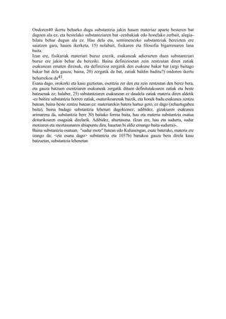 Ondoren40 ikertu beharko dugu substantzia jakin hauen materiaz aparte besteren bat
dagoen ala ez, eta bestelako substantziaren bat -zenbakiak edo honelako zerbait, alegia-
bilatu behar dugun ala ez. Hau dela eta, sentimenezko substantziak bereizten ere
saiatzen gara, hauen ikerketa, 15) nolabait, fisikaren eta filosofia bigarrenaren lana
baita.
Izan ere, fisikariak materiari buruz ezezik, esakuneak adierazten duen substantziari
buruz ere jakin behar du bereziki. Baina definizioetan zein zentzutan diren zatiak
esakunean ematen direnak, eta definizioa zergatik den esakune bakar bat (argi baitago
bakar bat dela gauza; baina, 20) zergatik da bat, zatiak baldin baditu?) ondoren ikertu
beharrekoa da41.
Esana dago, orokorki eta kasu guztietan, esentzia zer den eta zein zentzutan den berez bera,
eta gauza batzuen esentziaren esakuneak zergatik dituen definitutakoaren zatiak eta beste
batzuenak ez; halaber, 25) substantziaren esakunean ez daudela zatiak materia diren aldetik
-ez baitira substantzia horren zatiak, osaturikoarenak baizik, eta honek badu esakunea zentzu
batean, baina beste zentzu batean ez: materiarekin batera hartuz gero, ez dago (zehaztugabea
baita), baina badago substantzia lehenari dagokionez; adibidez, gizakiaren esakunea
arimarena da, substantzia bere 30) baitako forma baita, hau eta materia substantzia osatua
deiturikoaren osagaiak direlarik. Adibidez, ahurtasuna. (Izan ere, hau eta sudurra, sudur
motzaren eta moztasunaren abiapuntu dira, hauetan bi aldiz emango baita sudurra)-.
Baina substantzia osatuan, "sudur motz" batean edo Kaliasengan, esate baterako, materia ere
izango da; <eta esana dago> substantzia eta 1037b) banakoa gauza bera direla kasu
batzuetan, substantzia lehenetan
 