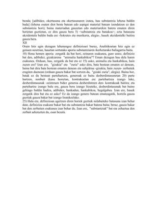 bezala; [adibidez, okertasuna eta okertasunaren izatea, hau substantzia lehena baldin
bada] (lehena esaten diot beste batean edo azpigai material batean izendatzen ez den
substantzia hori); baina materiadun gauzetan edo materiarekin batera ematen diren
horietan guztietan, ez dira gauza bera 5) <substantzia eta banakoa>; ezta batasuna
akzidentala baldin bada ere -Sokrates eta musikaria, alegia-, hauek akzidentalki baitira
gauza bera.
XII
Orain hitz egin dezagun lehenengoz definizioari buruz, Analitikoetan hitz egin ez
genuen neurrian, hauetan sortutako aporia substantziaren ikerketarako baliagarria baita.
10) Hona hemen aporia: zergatik da bat hori, zeinaren esakunea, gure ustez, definizio
bat den, adibidez, gizakiarena "animalia hankabikoa"? Eman dezagun hau dela haren
esakunea. Orduan, hau, zergatik da bat eta ez 15) asko, animalia eta hankabikoa, hain
zuzen ere? Izan ere, "gizakia" eta "zuria" asko dira, bata bestean ematen ez denean,
baina bat dira bata bestean ematen denean eta subjektua -gizakia, hain zuzen- zerbaitek
eragiten duenean (orduan gauza bakar bat sortzen da, "gizaki zuria", alegia). Baina hor,
batak ez du bestean partehartzen, generoak ez baitu desberdintasunetan 20) parte
hartzen, nonbait (kasu horretan, kontrakoetan ere partehartzea izango luke,
desberdintasunak -zeintzuen bidez generoa desberdintzen den- kontrakoak baitira; eta
partehartze izango balu ere, gauza bera izango litzateke, desberdintasunak bat baino
gehiago baldin badira, adibidez, hankadun, hankabikoa, hegalgabea. Izan ere, hauek
zergatik dira bat eta ez asko? Ez da izango genero batean emateagatik, horrela gauza
guztiak gauza bakar bat izango liratekeelako.
25) Hala ere, definizioan agertzen diren horiek guztiek nolabaiteko batasuna izan behar
dute, definizioa esakune bakar bat eta substantzia bakar batena baita; beraz, gauza bakar
bat den zerbaiten esakunea izan behar du. Izan ere, "substantziak" bat eta zehaztua den
zerbait adierazten du, esan bezala.
 