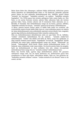 Baina ikertu behar dira, lehenengoz, zatiketen bideko definizioak, definizioan genero
lehena deiturikoa eta desberdintasunak baino ez 30) daude-eta: gainerako generoak
genero lehena eta honi gehituriko desberdintasunak dira. Adibidez, genero lehena
"animalia" da; hurrengoa, "hankabiko animalia"; eta ondoren "hankabiko animalia
hegalgabea". Eta 1038a) gauza bera termino gehiagoren bidez esaten badira ere. Hitz
batez, ez da ezertan bereizten termino askoren bidez adierazten bada edo termino
gutxiren bidez; beraz, termino askoren edo bi terminoren bidez adieraztea ere ez.
Bestalde, bi hauetatik, bata desberdintasuna izango da eta bestea, generoa; adibidez,
"hankabiko animalia"ren kasuan, "animalia" generoa da eta bestea, desberdintasuna.
5) Beraz, generoa beraren formez aparte ez baldin bada inolaz ere existitzen, edo
existitzekotan materia bezala baldin bada (izan ere, soinu artikulatua genero eta materia
da, baina desberdintasunek soinu artikulatutik espezieak sortzen dituzte, hots, osagaiak),
agerian dago definizioa desberdintasunen bidez osaturiko esakunea dela.
Hala ere, desberdintasunaren dsberdintasuna zatitu ere egin behar 10) da. Adibidez,
"oindun" animaliaren desberdintasun bat da; ondoren,             "animalia oindun"aren
desberdintasuna "oindun" den aldetik izan behar da. Beraz, zuzen hitz egitekotan, ez
dago esaterik oindunen artean batzuk "hegaldunak" eta besteak "hegalgabeak" direnik
(norbaitek hau esaten badu, ezjakintasunagatik izango da), batzuk "behaztunak" eta
besteak "behatzgabeak" direla baizik. Hauek oinaren desberdintasunak baitira, 15)
behatzak izatea nolabaiteko oinak izatea delako. Eta horrela jarraitu behar da etengabe,
harik eta desberdintasunik ez duen zerbaitera iritsi arte; orduan oin-espezieak
desberdintasun beste izango dira eta "animalia oinduna" desberdintasun beste.
Baina hau horrela bada, agerian dago desberdintasun azkena 20) gauzaren
substantzia izango dela, bai eta haren definizioa ere, definizioetan gauza bera
errepikatzea ez baita egin behar, alferrikakoa delako. Hala ere, hau gertatzen da:
"hankabiko animalia oinduna" esatean "oindun animalia bi oin dituena" baino ez da
esaten; eta hau
 