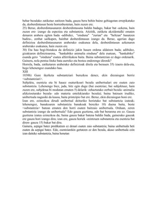 behar bezalako zatiketaz zatitzen bada, gauza bera behin baino gehiagotan errepikatuko
da, desberdintasun beste horrenbestetan, hain zuzen ere.
25) Beraz, desberdintasunaren desberdintasuna baldin badago, bakar bat -azkena, hain
zuzen ere- izango da espeziea eta substantzia. Aitzitik, zatiketa akzidentalki ematen
denaren arabera egiten bada -adibidez, "oinduna" "zurian" eta "beltzan" banatzen
badira-, zenbat sailkapen, hainbat desberdintasun izango da. Beraz, agerian dago
definizioa desberdintasunaren araberako esakunea dela, desberdintasun azkenaren
araberako esakunea, hain zuzen ere.
30) Eta hau begi-bistakoa da definizio jakin hauen ordena aldatzen bada; adibidez,
gizakiaren definizioarena, "hankabiko animalia oinduna" dela esatean, "hankabiko"
esanda gero "oinduna" esatea alferrikakoa baita. Baina substantzian ez dago ordenarik.
Gainera, nola pentsa liteke bata aurreko eta bestea ondorengo direnik?
Horrela, bada, zatiketaren araberako definizioak direla eta berauen 35) izaera dela-eta,
bego lehenengoz esandako hau.
XIII
1038b) Gure ikerketa substantziari buruzkoa denez, ekin diezaiogun berriz
<substantziari>.
Subjektu, esentzia eta bi hauez osaturikoari bezala unibertsalari ere esaten zaio
substantzia. Lehenengo biez, jada, hitz egin dugu (bai esentziaz, bai subjektuaz, hain
zuzen ere, subjektua bi modutan ematen 5) delarik: zehaztutako zerbait bezala -animalia
afekzioetarako bezala- edo materia entelekiarako bezala); baina batzuen irudiko,
unibertsala nagusiki da kausa, baita printzipio bat ere. Beraz, ekin diezaiogun honi ere.
Izan ere, ezinezkoa dirudi unibertsal deituriko horietako bat substantzia izateak;
lehenengoz, banakoaren substantzia banakoak berezko 10) duena baita, beste
<substantzia> batean ematen den horri esaten baitzaio unibertsala. Orduan, zeren
substantzia izango da unibertsala? Edo gauza guztiena, edo bat berarena ere ez. Gauza
guztiena izatea ezinezkoa da; baina gauza bakar batena baldin bada, gainerako gauzak
ere gauza hori izango dira; izan ere, gauza horiek -zeintzuen substantzia eta esentzia bat
diren- gauza 15) bakar bat dira.
Gainera, azpigai batez predikatzen ez denari esaten zaio substantzia; baina unibertsala beti
esaten da azpigai batez. Edo, esentziarekin gertatzen ez den bezala, akaso unibertsala ezin
izan daiteke substantzia, baina honetan
 