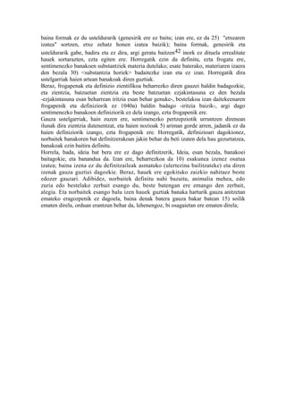 baina formak ez du usteldurarik (genesirik ere ez baitu; izan ere, ez da 25) "etxearen
izatea" sortzen, etxe zehatz honen izatea baizik); baina formak, genesirik eta
usteldurarik gabe, badira eta ez dira, argi geratu baitzen42 inork ez dituela errealitate
hauek sortarazten, ezta egiten ere. Horregatik ezin da definitu, ezta frogatu ere,
sentimenezko banakoen substantziek materia dutelako; esate baterako, materiaren izaera
den bezala 30) <substantzia horiek> badaitezke izan eta ez izan. Horregatik dira
ustelgarriak haien artean banakoak diren guztiak.
Beraz, frogapenak eta definizio zientifikoa beharrezko diren gauzei baldin badagozkie,
eta zientzia, batzuetan zientzia eta beste batzuetan ezjakintasuna ez den bezala
-ezjakintasuna esan beharrean iritzia esan behar genuke-, bestelakoa izan daitekeenaren
frogapenik eta definiziorik ez 1040a) baldin badago -iritzia baizik-, argi dago
sentimenezko banakoen definiziorik ez dela izango, ezta frogapenik ere.
Gauza ustelgarriak, hain zuzen ere, sentimenezko pertzepziotik urruntzen direnean
ilunak dira zientzia dutenentzat, eta haien nozioak 5) ariman gorde arren, jadanik ez da
haien definiziorik izango, ezta frogapenik ere. Horregatik, definizioari dagokionez,
norbaitek banakoren bat definitzerakoan jakin behar du beti izaten dela hau gezurtatzea,
banakoak ezin baitira definitu.
Horrela, bada, ideia bat bera ere ez dago definitzerik, Ideia, esan bezala, banakoei
baitagokie, eta banandua da. Izan ere, beharrezkoa da 10) esakunea izenez osatua
izatea; baina izena ez du definitzaileak asmatuko (ulertezina bailitzateke) eta diren
izenak gauza guztiei dagozkie. Beraz, hauek ere egokituko zaizkio nahitaez beste
edozer gauzari. Adibidez, norbaitek definitu nahi bazaitu, animalia mehea, edo
zuria edo bestelako zerbait esango du, beste batengan ere emango den zerbait,
alegia. Eta norbaitek esango balu izen hauek guztiak banaka harturik gauza anitzetan
emateko eragozpenik ez dagoela, baina denak batera gauza bakar batean 15) soilik
ematen direla, orduan erantzun behar da, lehenengoz, bi osagaietan ere ematen direla;
 