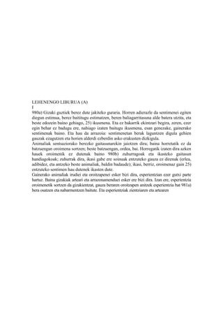 LEHENENGO LIBURUA (A)
I
980a) Gizaki guztiek berez dute jakiteko guraria. Horren adierazle da sentimenei egiten
diegun estimua, berez baititugu estimatzen, beren baliagarritasuna alde batera utzita, eta
beste edozein baino gehiago, 25) ikusmena. Eta ez bakarrik ekintzari begira, zeren, ezer
egin behar ez badugu ere, nahiago izaten baitugu ikusmena, esan genezake, gainerako
sentimenak baino. Eta hau da arrazoia: sentimenetan berak laguntzen digula gehien
gauzak ezagutzen eta horien alderdi ezberdin asko erakusten dizkigula.
Animaliak sentsaziorako berezko gaitasunarekin jaiotzen dira; baina horretatik ez da
batzuengan oroimena sortzen; beste batzuengan, ordea, bai. Horregatik izaten dira azken
hauek oroimenik ez dutenak baino 980b) zuhurragoak eta ikasteko gaitasun
handiagokoak; zuhurrak dira, ikasi gabe ere soinuak entzuteko gauza ez direnak (erlea,
adibidez, eta antzeko beste animaliak, baldin badaude); ikasi, berriz, oroimenaz gain 25)
entzuteko sentimen hau dutenek ikasten dute.
Gainerako animaliak irudiei eta oroitzapenei esker bizi dira, esperientzian ezer gutxi parte
hartuz. Baina gizakiak arteari eta arrazonamenduei esker ere bizi dira. Izan ere, esperientzia
oroimenetik sortzen da gizakientzat, gauza beraren oroitzapen anitzek esperientzia bat 981a)
bera osatzen eta nabarmentzen baitute. Eta esperientziak zientziaren eta artearen
 