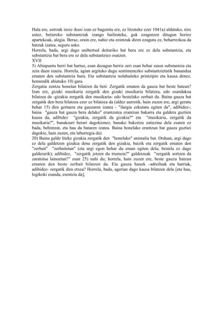 Hala ere, astroak inoiz ikusi izan ez bagenitu ere, ez litzateke ezer 1041a) aldatuko, nire
ustez, betiereko substantziak izango bailirateke, guk ezagutzen ditugun horiez
apartekoak, alegia. Beraz, orain ere, nahiz eta zeintzuk diren ezagutu ez, beharrezkoa da
batzuk izatea, seguru asko.
Horrela, bada, argi dago unibertsal deituriko bat bera ere ez dela substantzia, eta
substantzia bat bera ere ez dela substantziez osatzen.
XVII
5) Abiapuntu berri bat hartuz, esan dezagun berriz zeri esan behar zaion substantzia eta
zein duen izaera. Horrela, agian argituko dugu sentimenezko substantzietatik banandua
ematen den substantzia hura. Eta substantzia nolabaiteko printzipio eta kausa denez,
hemendik abiatuko 10) gara.
Zergatia zentzu honetan bilatzen da beti: Zergatik ematen da gauza bat beste batean?
Izan ere, gizaki musikaria zergatik den gizaki musikaria bilatzea, edo esandakoa
bilatzea da -gizakia zergatik den musikaria- edo bestelako zerbait da. Baina gauza bat
zergatik den bera bilatzea ezer ez bilatzea da (aldez aurretik, hain zuzen ere, argi geratu
behar 15) dira gertaera eta gauzaren izatea - "ilargia ezkutatu egiten da", adibidez-;
baina "gauza bat gauza bera delako" erantzutea erantzun bakarra eta galdera guztien
kausa da, adibidez "gizakia, zergatik da gizakia?" eta "musikaria, zergatik da
musikaria?", banakoari berari dagokionez, banako bakoitza zatiezina dela esaten ez
bada, behintzat, eta hau da bataren izatea. Baina honelako erantzun bat gauza guztiei
dagokie, hain zuzen, eta laburregia da).
20) Baina galde liteke gizakia zergatik den "honelako" animalia bat. Orduan, argi dago
ez dela galdetzen gizakia dena zergatik den gizakia, baizik eta zergatik ematen den
"zerbait" "zerbaitetan" (eta argi egon behar du eman egiten dela; bestela ez dago
galderarik); adibidez, "zergatik jotzen du trumoia?" galdetzeak "zergatik sortzen da
zaratotsa lainoetan?" esan 25) nahi du; horrela, hain zuzen ere, beste gauza batean
ematen den beste zerbait bilatzen da. Eta gauza hauek -adreiluak eta harriak,
adibidez- zergatik dira etxea? Horrela, bada, agerian dago kausa bilatzen dela [eta hau,
logikoki esanda, esentzia da],
 