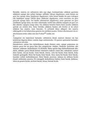 Bestalde, materia ere substantzia dela argi dago, kontrajarritako aldaketa guztietan
aldaketen azpigai den zerbait baitago; adibidez, lekuari dagokionez, orain hemen eta
gero hor egongo dena; handitzeari dagokionez, orain honen handia eta gero txikiagoa
edo handiagoa izango 1042b) dena; aldaketari dagokionez, orain osasuntsu eta gero
gaixorik egongo dena. Eta berdin substantziari dagokionez: orain genesian eta gero
ustelduran egongo dena, eta orain zehaztutako zerbait den aldetiko azpigaia eta gero eza
den aldetiko azpigaia izango dena. Eta aldaketa honekin batera beste aurreko aldaketa
guztiak ere ematen dira, baina haietako aldaketa batekin edo birekin ez da azken
aldaketa hau ematen; esate baterako, 5) zerbaitek lekuz aldagarri den materia
edukiagatik ez da beharrezkoa genesia eta usteldura jasatea. Genesi absolutuaren eta ez-
absolutuaren arteko aldea zein den Fisikan43 azaldu zen.
II
Azpigaitzat eta materiatzat hartutako substantzia denek onartzen dutenez eta hau
potentzian dagoena denez, esateke dugu sentimenezko 10) gauzen egintzatzat hartutako
substantzia zein den.
Demokritoren ustetan hiru desberdintasun daude (beraren ustez, azpigai gorpuztuna eta
materia gauza bat eta gauza bera dira, proportzioan -irudian-, biraketan -posizioan- edo
ukitzean -ordenean- desberdintzen 15) direlarik). Baina agerian dago desberdintasunak asko
direla; adibidez, gauza batzuk beraien materiaren osaketaz esaten dira -nahasketaz osatzen
diren horiek, ezti-ura bezala-; beste batzuk, loturaz, sorta bat bezala; beste batzuk, kolaz
itsatsirik egoteagatik, liburu bat bezala; beste batzuk, iltzez, kutxa bat bezala; beste batzuk,
hauetako zenbait desberdintasunez. Beste batzuk, posizioaz, atalasea eta ateburua bezala
(hauek nolabaiteko posizioa 20) izateagatik desberdintzen baitira); beste batzuk, denboraz,
afaria eta gosaria bezala, eta beste batzuk, lekuaz, haizeak bezala.
 