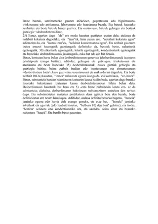 Beste batzuk, sentimenezko gauzen afekzioez, gogortasuna edo biguintasuna,
trinkotasuna edo aroltasuna, lehortasuna edo hezetasuna bezala. Eta batzuk hauetako
zenbaitez eta beste batzuk hauez guztiez. Eta orokorrean, batzuk gehiegiz eta besteak
gutxiegiz <desberdintzen dira>.
25) Beraz, agerian dago "da" ere modu hauetan guztietan esaten dela; atalasea da
nolabait kokatuta dagoelako, eta "izan"ek, hain zuzen ere, "nolabait kokatuta egon"
adierazten du, eta "izotza izan"ek, "nolabait kondentsatuta egon". Eta zenbait gauzaren
izatea arrazoi hauengatik guztiengatik definituko da, besteak beste, nahasturik
egoteagatik, 30) elkarturik egoteagatik, loturik egoteagatik, kondentsaturik egoteagatik
eta bestelako desberdintasunak jasateagatik, esku bat edo oin bat bezala.
Beraz, kontutan hartu behar dira desberdintasunen generoak (desberdintasunak izatearen
printzipioak izango baitira); adibidez, gehiagoa eta gutxiagoa, trinkotasuna eta
aroltasuna eta beste honelako 35) desberdintasunak, hauek guztiak gehiegia eta
gutxiegia baitira; baina zerbait irudian edo leuntasunean eta zimurtasunean
<desberdintzen bada>, kasu guztietan zuzentasunari eta makurdurari dagozkie. Eta beste
zenbait 1043a) kasutan, "izatea" nahastuta egotea izango da, eta kontrakoa, "ez-izatea".
Beraz, substantzia banako bakoitzaren izatearen kausa baldin bada, agerian dago banako
hauetako bakoitzaren izatearen kausa desberdintasunotan bilatu behar dela.
Desberdintasun hauetatik bat bera ere 5) -ezta beste zerbaitekin lotuta ere- ez da
substantzia; alabaina, desberdintasun bakoitzean substantziaren antzekoa den zerbait
dago. Eta substantzietan materiaz predikatzen dena egintza bera den bezala, beste
definizioetan ere neurri handiagoz. Adibidez, atalasa definitu beharko bagenu, "honela"
jarritako egurra edo harria dela esango genuke, eta etxe bat, "honela" jarritako
adreiluak eta egurrak (edo zenbait kasutan, "helburu 10) den hori" gehituz), eta izotza,
"horrela" solidotu edo kondentsaturiko ura, eta akordea, soinu altuz eta baxuzko
nahastura "hauek". Eta berdin beste gauzetan.
 