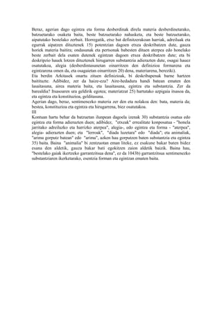 Beraz, agerian dago egintza eta forma desberdinak direla materia desberdinetarako,
batzuetarako osaketa baita, beste batzuetarako nahasketa, eta beste batzuetarako,
aipatutako bestelako zerbait. Horregatik, etxe bat definitzerakoan harriak, adreiluak eta
egurrak aipatzen dituztenek 15) potentzian dagoen etxea deskribatzen dute, gauza
horiek materia baitira; ondasunak eta pertsonak babesten dituen aterpea edo honelako
beste zerbait dela esaten dutenek egintzan dagoen etxea deskribatzen dute; eta bi
deskripzio hauek lotzen dituztenek hirugarren substantzia adierazten dute, osagai hauez
osatutakoa, alegia (desberdintasunetan oinarritzen den definizioa formarena eta
egintzarena omen da, eta osagaietan oinarritzen 20) dena, materiarena, bereziki).
Eta berdin Arkitasek onartu zituen definizioak, bi deskribapenak barne hartzen
baitituzte. Adibidez, zer da haize-eza? Aire-hedadura handi batean ematen den
lasaitasuna, airea materia baita, eta lasaitasuna, egintza eta substantzia. Zer da
barealdia? Itsasoaren ura geldirik egotea; materiatzat 25) hartutako azpigaia itsasoa da,
eta egintza eta konstituzioa, gelditasuna.
Agerian dago, beraz, sentimenezko materia zer den eta nolakoa den: bata, materia da;
bestea, konstituzioa eta egintza eta hirugarrena, biez osatutakoa.
III
Kontuan hartu behar da batzuetan ilunpean dagoela izenak 30) substantzia osatua edo
egintza eta forma adierazten duen; adibidez, "etxeak" errealitate konposatua - "honela
jarritako adreiluzko eta harrizko aterpea", alegia-, edo egintza eta forma - "aterpea",
alegia- adierazten duen; eta "lerroak", "diada luzetara" edo "diada"; eta animaliak,
"arima gorputz batean" edo "arima", azken hau gorputzen baten substantzia eta egintza
35) baita. Baina "animalia" bi zentzuotan eman liteke, ez esakune bakar baten bidez
esana den aldetik, gauza bakar bati egokitzen zaion aldetik baizik. Baina hau,
"bestelako gaiak ikertzeko garrantzitsua dena", ez da 1043b) garrantzitsua sentimenezko
substantziaren ikerketarako, esentzia forman eta egintzan ematen baita.
 