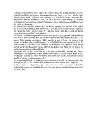 (definizioa esakune luzea baita)- egokia da, nolabait: gauza bat -zilarra, adibidez- nolakoa
den adieraz daiteke, eztainuaren antzekoa dela esatean, baina ez zer den. Horrela, bada,
substantziaren batek definizioa eta esakunea izan ditzake -osatuak, adibidez-, hau
sentimenezko nahiz adimenezko izan; 30) baina beraren osagai lehenek ez, esakune
definitzaileak "zerbait beste zerbaitez" adierazten baitu, eta bata materiatzat hartu behar
da, eta bestea formatzat.
Eta substantziak, nolabait, zenbakiak baldin badira, agerian dago zergatik diren horrela
eta ez monadak, batzuek esaten duten bezala. Izan ere, definizioa nolabaiteko zenbakia
da, zatigarria baita -zatiezin diren 35) zatietan, hain zuzen (esakuneak ez baitira
mugagabeak)- eta zenbakia honelakoa da.
Eta zenbaki bati bere osagairen bat kenduta edo gehituta gero, jadanik zenbaki bera ez
den bezala -beste zenbaki bat sortzen baita kendutakoa edo gehitutakoa gutxi izan
arren-, definizioa eta esentzia ere 1044a) jadanik ez dira definizio eta esentzia berak
izango zerbait kenduta edo gehituta gero. Eta zenbakia bat izateko zerbait izan behar da;
baina orain haiek ez dakite zer dela eta den bat [bat baldin bada]. Horrela, bada, edo ez
da bat, multzo bat bezalakoa baizik, edo bat izatekotan, esan bahar da zer den 5) bat
egiten duena osagai askotatik abiatuta.
Definizioa ere bat da, baina hau ere ezin dute azaldu. Hau normala da, arrazoi
berarengatik; eta substantzia horrela da bat, esan bezala, ez batzuek esaten duten bezala,
nolabaiteko unitatea edo puntu bat bezala, hain zuzen ere; aitzitik, substantzia bakoitza
entelekia bat edo nolabaiteko natura da.
Eta zenbakiak gehiagoa eta gutxiagoa onartzen ez dituen bezala, 10) formaren araberako
substantziak ere ez; eta, onartzekotan, materiarekin batera ematen dena izango da.
Azalpen honekin adierazita dago zein zentzutan eman daitezkeen substantzia
deiturikoen genesia eta usteldura, eta zein zentzutan ez, eta substantziak zenbaki bihur
ote daitezkeen.
 