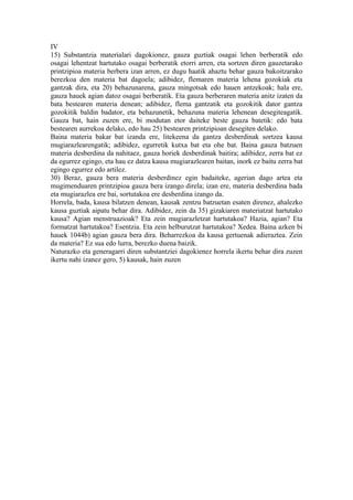 IV
15) Substantzia materialari dagokionez, gauza guztiak osagai lehen berberatik edo
osagai lehentzat hartutako osagai berberatik etorri arren, eta sortzen diren gauzetarako
printzipioa materia berbera izan arren, ez dugu haatik ahaztu behar gauza bakoitzarako
berezkoa den materia bat dagoela; adibidez, flemaren materia lehena gozokiak eta
gantzak dira, eta 20) behazunarena, gauza mingotsak edo hauen antzekoak; hala ere,
gauza hauek agian datoz osagai berberatik. Eta gauza berberaren materia anitz izaten da
bata bestearen materia denean; adibidez, flema gantzatik eta gozokitik dator gantza
gozokitik baldin badator, eta behazunetik, behazuna materia lehenean desegiteagatik.
Gauza bat, hain zuzen ere, bi modutan etor daiteke beste gauza batetik: edo bata
bestearen aurrekoa delako, edo hau 25) bestearen printzipioan desegiten delako.
Baina materia bakar bat izanda ere, litekeena da gantza desberdinak sortzea kausa
mugiarazlearengatik; adibidez, egurretik kutxa bat eta ohe bat. Baina gauza batzuen
materia desberdina da nahitaez, gauza horiek desberdinak baitira; adibidez, zerra bat ez
da egurrez egingo, eta hau ez datza kausa mugiarazlearen baitan, inork ez baitu zerra bat
egingo egurrez edo artilez.
30) Beraz, gauza bera materia desberdinez egin badaiteke, agerian dago artea eta
mugimenduaren printzipioa gauza bera izango direla; izan ere, materia desberdina bada
eta mugiarazlea ere bai, sortutakoa ere desberdina izango da.
Horrela, bada, kausa bilatzen denean, kausak zentzu batzuetan esaten direnez, ahalezko
kausa guztiak aipatu behar dira. Adibidez, zein da 35) gizakiaren materiatzat hartutako
kausa? Agian menstruazioak? Eta zein mugiarazletzat hartutakoa? Hazia, agian? Eta
formatzat hartutakoa? Esentzia. Eta zein helburutzat hartutakoa? Xedea. Baina azken bi
hauek 1044b) agian gauza bera dira. Beharrezkoa da kausa gertuenak adieraztea. Zein
da materia? Ez sua edo lurra, berezko duena baizik.
Naturazko eta generagarri diren substantziei dagokienez horrela ikertu behar dira zuzen
ikertu nahi izanez gero, 5) kausak, hain zuzen
 