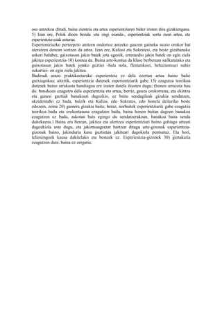 oso antzekoa dirudi, baina zientzia eta artea esperientziaren bidez iristen dira gizakiengana.
5) Izan ere, Polok dioen bezala -eta ongi esanda-, esperientziak sortu zuen artea, eta
esperientzia-ezak asturua.
Esperientziazko pertzepzio anitzen ondorioz antzeko gauzen gaineko nozio orokor bat
ateratzen denean sortzen da artea. Izan ere, Kaliasi eta Sokratesi, eta beste gizabanako
askori halaber, gaixotasun jakin batek jota egonik, erremedio jakin batek on egin ziela
jakitea esperientzia-10) kontua da. Baina arte-kontua da klase berberean sailkatutako eta
gaixotasun jakin batek jotako guztiei -hala nola, flematikoei, behazuntsuei nahiz
sukartiei- on egin ziela jakitea.
Badirudi arazo praktikoetarako esperientzia ez dela ezertan artea baino balio
gutxiagokoa; aitzitik, esperientzia dutenek esperientziarik gabe 15) ezagutza teorikoa
dutenek baino arrakasta handiagoa ere izaten dutela ikusten dugu; (honen arrazoia hau
da: banakoen ezagutza dela esperientzia eta artea, berriz, gauza orokorrena; eta ekintza
eta genesi guztiak banakoari dagozkio, ez baitu sendagileak gizakia sendatzen,
akzidentalki ez bada, baizik eta Kalias, edo Sokrates, edo honela deituriko beste
edozein, zeina 20) gainera gizakia baita; beraz, norbaitek esperientziarik gabe ezagutza
teorikoa badu eta orokortasuna ezagutzen badu, baina honen baitan dagoen banakoa
ezagutzen ez badu, askotan huts egingo du sendatzerakoan, banakoa baita senda
daitekeena.) Baina era berean, jakitea eta ulertzea esperientziari baino gehiago arteari
dagozkiola uste dugu, eta jakintsuagotzat hartzen ditugu arte-gizonak esperientzia-
gizonak baino, jakinduria kasu guztietan jakiteari dagokiola pentsatuz. Eta hori,
lehenengoek kausa dakitelako eta besteek ez. Esperientzia-gizonek 30) gertakaria
ezagutzen dute, baina ez zergatia;
 