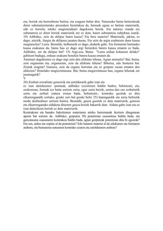ere, horiek eta horrenbeste baitira, eta ezagutu behar dira. Naturazko baina betierekoak
diren substantzietarako prozedura bestelakoa da, batzuek agian ez baitute materiarik,
edo ez horrela, tokiko mugimenduari dagokiena baizik. Eta naturaz izanda ere
substantzia ez diren horiek materiarik ere ez dute, haien substantzia subjektua izanik.
10) Adibidez, zein da eklipse baten kausa? Eta bere materia? Materiarik, jakina, ez
dago; aitzitik, ilargia da eklipsea jasaten duena. Eta zein da argia ezabatzen duen kausa
mugiarazlea? Lurra. Bestalde, helbururik ez dago, dudarik gabe. Eta formatzat hartutako
kausa esakunea da, baina hau ez dago argi berarekin batera kausa ematen ez bada.
Adibidez, zer da eklipse bat? 15) Argi-eza. Baina "Lurra erdian kokatzen delako"
gehitzen badugu, orduan esakune honekin batera kausa ematen da.
Ametsari dagokionez ez dago argi zein den afektatu lehena. Agian animalia? Bai; baina,
zein organotan eta, organoetan, zein da afektatu lehena? Bihotza, edo besteren bat.
Zeinek eragina? Gainera, zein da organo horretan eta ez gorputz osoan ematen den
afekzioa? Honelako mugiezintasuna. Bai; baina mugiezintasun hau, organo lehenak zer
jasateagatik?
V
20) Zenbait errealitate genesirik eta usteldurarik gabe izan eta
ez izan daitekeenez -puntuak, adibidez (existitzen baldin badira, behintzat), eta,
orokorrean, formak (ez baita sortzen zuria, egur zuria baizik, sortua den oro zerbaitetik
sortu eta zerbait izatera iristen bada, behintzat)-, kontrako guztiak ez dira
elkarrengandik sortuko, gizaki zuri bat gizaki beltz 25) batengandik eta zuria beltzetik
modu desberdinez sortzen baitira. Bestalde, gauza guztiek ez dute materiarik, genesia
eta elkarrenganako aldaketa dituzten gauza horiek bakarrik dute. Aldatu gabe izan eta ez
izan daitezkeen horiek ez dute materiarik.
Kontrakoen eta banako bakoitzaren materiaren arteko harremanak ikertzen ditugunean
aporia bat sortzen da. Adibidez, gorputza 30) potentzian osasuntsua baldin bada, eta
gaixotasuna osasunaren kontrakoa baldin bada, agian gorputzak potentzian ditu bi egoerak?
Eta ura, ardoa eta ozpina al da potentzian? Edo bataren materia al da edukiaren eta formaren
arabera, eta bestearena naturaren kontrako ezaren eta ustelduraren arabera?
 