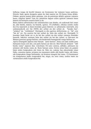 helburua izango da borobil denaren eta brontzearen bat izatearen kausa aurkitzea.
Horrela, bada, aporia desagertu egiten da, bata materia eta 30) bestea forma delako.
Orduan, genesia jasaten duten gauzetan, zein da potentzian delarik egintzan izatearen
kausa, eragileaz aparte? Izan ere, potentzian dagoen esfera egintzan izatearen kausa
bataren eta bestearen esentzia baino ez da.
Baina materia adimenezkoa edo sentimenezkoa izan daiteke, eta esakuneak beti izaten
du, alde batetik, materia, eta bestetik, egintza. 35) [Adibidez, zirkulua azaleko irudia
da.] Eta materiarik ez duten horietako gauza bakoitza -ez adimenezko materiarik, ezta
sentimenezkorik ere- bat 1045b) den zerbait eta den zerbait da: "honako hau",
"nolakoa" eta "zenbatekoa". Horregatik ez dira agertzen definizioetan, ez "da", ezta
"bat da" ere. Eta esentzia bat den zerbait da, baita den zerbait ere. Horregatik 5)
hauetako batek berak ere ez du bat den zerbait eta den zerbait izatearen bestelako
kausarik, bakoitza zuzenean baita den zerbait eta bat den zerbait, ez Den-aren eta
Bataren generoan egongo bailiran, ezta banakotatik banangarriak izango bailiran ere.
Aporia honengatik aipatzen dute batzuek "parte hartzea", baina ezin dute azaldu parte
hartzearen kausa zein den, ezta parte hartzea zer den ere. Bste batzuek arimaren "aldi
bereko izatea" aipatzen dute: Likrofonen 10) ustez zientzia, adibidez, jakitearen eta
arimaren aldi bereko izatea da. Beste batzuen ustez, bizitza arima baten eta gorputz
baten arteko konposaketa edo lotura da. Hala ere, esakune hau edozertarako eman
liteke, osasuntsu egotea, arimaren eta osasunaren arteko aldi bereko izatea, edo lotura,
edo konposaketa izango bailitzateke, eta brontzea triangelu bat izatea, 15) brontzearen
eta triangeluaren arteko konposaketa bat, alegia, eta zuria izatea, azalera baten eta
zuritasunaren arteko konposaketa bat.
 