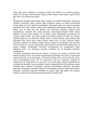 behar duen arren, edukitzen ez duenean, erabat edo nolabait. Eta zenbait gauzatan,
baldin 35) eta berez eduki beharko luketen zerbait indarrez falta badute, gauza horiek
hori falta <eza>dutela esaten dugu.
II
Bizigabeetan honelako printzipioak ematen direnez, eta 1046b) bizidunetan, ariman eta
arimaren arrazoizko zatian, agerian dago potentzien artean ere batzuk irrazionalak
izango direla eta beste batzuk, arrazoizkoak. Horregatik arteak eta zientzia ekoizleak
potentziak dira, beste batean ematen diren aldaketaren printzipioak baitira, edo bere
baitan, hau 5) beste bat den aldetik. Eta arrazoizko potentzia guztiak berak
kontrakoetara zuzentzen dira, baina potentzia irrazionalak kontrako bakar batera;
adibidez, beroak berotu besterik ez du egiten, baina medikuntzak gaixotasuna eta
osasuna eragin ditzake. Eta honen arrazoia da zientzia esakune bat dela, eta esakune
berberak gauza eta eza adierazten dituela, baina ez zentzu berean; zentzu batean biak
adierazten ditu, baina beste zentzu batean ematen den 10) hori, bereziki. Beraz,
honelako zientziek ere nahitaez izango dituzte aztergai bi kontrakoak, bata zientziek
berez eta bestea ez. Izan ere, arrazoizko ezagutzak berez adierazten du kontrako bat, eta
bestea, nolabait, akzidentalki, kontrakoa ezeztapenaren eta ezabapenaren bidez
adierazten baitu: eza, lehenengo zentzuan, kontrakoa da, eta kontrakoa bestearen
ezabapena da.
15) Baina kontrakoak gauza berean sortzen ez direnez, eta zientzia arrazoizko den
aldetik potentzia denez, eta arimak mugimenduaren printzipio bat duenez, osasuntsuak
osasuna besterik ez du sortaraziko, eta berotzen duenak beroa, hozten duenak, hotza;
baina zientziadunak, berriz, 20) bi kontrakoak. Izan ere, arrazoizko ezagutza bi
kontrakoena da -modu berean ez izan arren-, eta ariman dago, arimak mugimenduaren
printzipio bat duelarik; beraz, printzipio beretik mugiaraziko ditu bi kontrakoak, gauza
berarako behin elkartuta. Horregatik, potentzia irrazionalekin alderatuz, arrazoizko
potentziek kontrakoak sortarazten dituzte, bi kontrakoak printzipio bakar batek hartzen
dituelako: arrazoizko ezagutzak. Bestalde 25) agerian dago ongi egiteko edo jasateko
potentzia, egiteko edo jasateko potentziarekin batera ematen dela;
 