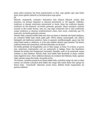 baina azken potentzia hau beste potentziarekin ez beti, ongi egiteko egin egin behar
baita, baina egiteko bakarrik ez da beharrezkoa ongi egitea.
III
Batzuek -megatarrek, esaterako- baieztatzen dute ekinean bakarrik ematen dela
potentzia, eta ekinean iharduten ez duenean potentziarik ez 30) dagoela. Adibidez,
eraikitzen ez duenak eraikitzeko potentziarik ez duela, baino bai eraikitzen duenak,
eraikitzen ari den bitartean; eta berdin gainerako gauzetan. Hauei suertatzen zaizkien
arazoak ez dira zailak ikusten. Izan ere, argi dago eraikitzaile bat ez dela eraikitzaile
izango eraikitzen ez duenean (eraikitzailearen izatea, hain zuzen, eraikitzeko gai 35)
izatea da), eta berdin gainerako arteetan.
Horrela, bada, ezinezkoa baldin bada inoiz ikasi eta ulertu ez dituenak arte hauek edukitzea,
eta ezinezkoa baldin bada arteak galdu gabe 1047a) (ahaztu izanarengatik, edo afekzio
batengatik edo denboraren poderioz, baina ez gauzaren usteldurarengatik, gauza izan beti
izaten baita) arteak ez edukitzea, ez al du artea edukiko ekiteari uzten dionean? Eta berriro
eraikitzen hasten den momentuan, nola berreskuratuko ote du artea?
Eta berdin gertatuko da bizigabeekin, ezer ez baita izango, ez hotza, 5) ez beroa, ez goxoa
ezta, orokorrean, sentimenezko ezer ere sentsaziorik ez badago; beraz, hau baieztatzen
dutenak bat etorriko dira Protagorasen iritziarekin. Bestalde, inork ez du sentimenik izango
sentitzen ez duen bitartean. Horrela, bada, itsua baldin bada ikusmenik ez duena -naturaz
izatea dagokion arren-, berez edukitzen duenean eta existitzen den bitartean, haiek, egunean
zehar, askotan izango dira itsuak, eta gorrak ere bai.
10) Gainera, ezinezkoa potentzia-eza duena baldin bada, ezinezkoa izango da sortu ez dena
sortzea; eta sortzeko ezinezkoa dena badela edo izango dela esaten duena oker egongo da
(hauxe baita "ezinezkoak" adierazten zuena); beraz, doktrina hauek mugimendua eta
genesia ezabatzen
 