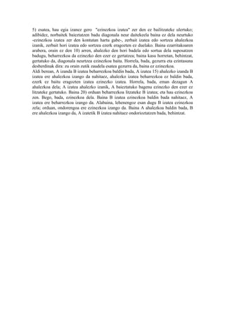 5) esatea, hau egia izanez gero "ezinezkoa izatea" zer den ez bailitzateke ulertuko;
adibidez, norbaitek baieztatzen badu diagonala neur daitekeela baina ez dela neurtuko
-ezinezkoa izatea zer den kontutan hartu gabe-, zerbait izatea edo sortzea ahalezkoa
izanik, zerbait hori izatea edo sortzea ezerk eragozten ez duelako. Baina ezarritakoaren
arabera, orain ez den 10) arren, ahalezko den hori badela edo sortua dela suposatzen
badugu, beharrezkoa da ezinezko den ezer ez gertatzea; baina kasu horretan, behintzat,
gertatuko da, diagonala neurtzea ezinezkoa baita. Horrela, bada, gezurra eta ezintasuna
desberdinak dira: zu orain zutik zaudela esatea gezurra da, baina ez ezinezkoa.
Aldi berean, A izanda B izatea beharrezkoa baldin bada, A izatea 15) ahalezko izanda B
izatea ere ahalezkoa izango da nahitaez, ahalezko izatea beharrezkoa ez baldin bada,
ezerk ez baitu eragozten izatea ezinezko izatea. Horrela, bada, eman dezagun A
ahalezkoa dela; A izatea ahalezko izanik, A baieztatuko bagenu ezinezko den ezer ez
litzateke gertatuko. Baina 20) orduan beharrezkoa litzateke B izatea; eta hau ezinezkoa
zen. Bego, bada, ezinezkoa dela. Baina B izatea ezinezkoa baldin bada nahitaez, A
izatea ere beharrezkoa izango da. Alabaina, lehenengoz esan dugu B izatea ezinezkoa
zela; orduan, ondorengoa ere ezinezkoa izango da. Baina A ahalezkoa baldin bada, B
ere ahalezkoa izango da, A izatetik B izatea nahitaez ondorioztatzen bada, behintzat.
 