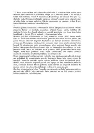 25) Beraz, Aren eta Bren arteko lotura horrela izanik, B ezinezkoa bada, orduan Aren
eta Bren arteko lotura ez da esandakoa izango. Eta A ahalezko izanik B ere ahalezko
baldin bada nahitaez, orduan A baldin bada, B ere izango da nahitaez. Izan ere, "A
ahalezko bada, B izatea ere ahalezko izango da nahitaez" esateak hauxe adierazten du:
A baldin bada -A izatea ahalezkoa 30) den momentuan eta moduan-, orduan B ere
izango da nahitaez momentu eta modu berean.
V
Potentzia guztiak sortzetikoak -sentimenenak bezala- edo praktikaz eskuratuak -txirula
jotzearena bezala- edo ikasketaz eskuratuak -arteenak bezala- izanik, praktikaz edo
ikasketaz lortzen diren horiek edukitzeko aurretik praktikatu egin behar dira; baina
honelakoak ez direnak 35) eta pasiboak ez dira praktikatu behar.
Bestalde, gai dena zerbaitetarako gai denez -momentu zehatz 1048a) batean, modu
batez eta definizioan nahitaez ematen diren gainerako zehaztasun horiekin batera-, eta
gauza batzuek arrazoiez mugiaraz dezaketenez eta beraien potentziak arrazoizkoak
direnez, eta lehenengoak, nahitaez, izaki animadun baten baitan ematen direnez baina
besteak 5) arimadunetan nahiz arimagabeetan, azken potentzia hauek, eragilea eta
jasailea elkarrengana hurbiltzen direnean, egin eta jasan egiten dute nahitaez, eta beste
potentzia haiek, berriz, ez. Izan ere, azken potentzia hauek gauza bakar batean dute
eragina, baina beste potentzia haiek, ordea, kontrakoetan, aldi berean kontrako
ondorioak sortaraziko dituztelarik; 10) baina hau ezinezkoa da.
Beraz, nagusitasuna bestelako zerbaiti egokituko zaio nahitaez; esan nahi dut desioari
edo erabakiari. Bi kontrakoetatik nagusiki desiratzen duena, hain zuzen, egingo du
eragileak, potentzia garatzeko egoera egokian aurkitzen denean eta jasailetik gertu.
Horrela, bada, arrazoiez eragiteko gai den orok egingo du hori, zeinarentzat potentzia
duen, desiratzen duenean 15) eta potentzia duen neurrian; eta eragileak potentzia du
jasailea aurrean eta nolabait baldin badago; bestela, ezin izango du egin.
(Ez dugu gehiago zehaztu behar "kanpoko ezerk eragozten ez badu" gaineratuz, egiteko
potentzia den aldetik baitu potentzia; baina potentzia ez da beti ematen, zenbait
baldintzatan baizik, eta baldintzetan
 