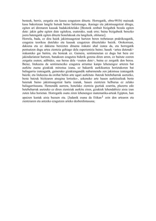 besteek, berriz, zergatia eta kausa ezagutzen dituzte. Horregatik, obra-981b) maisuak
kasu bakoitzean langile hutsak baino baliotsuago, ikasiago eta jakintsuagotzat ditugu,
egiten ari direnaren kausak badakizkitelako [Besteek zenbait bizigabek bezala egiten
dute: jakin gabe egiten dute egitekoa, esaterako, suak erre; baina bizigabeek berezko
joera batengatik egiten dituzte honelakoak eta langileek, ohituraz].
Horrela, bada, ez dira haiek jakintsuagotzat hartzen beren trebetasun praktikoagatik,
ezagutza teorikoa dutelako eta kausak ezagutzen dituztelako baizik. Orokorrean,
dakiena eta ez dakiena bereizten dituena irakatsi ahal izatea da, eta horregatik
pentsatzen dugu artea zientzia gehiago dela esperientzia baino; hauek <artea dutenak>
irakasteko gai baitira, eta besteak ez. Gainera, sentimenetan ez dugu bat bera ere
jakinduriatzat hartzen, banakoen ezagutza biderik gorena diren arren, ez baitute ezeren
zergatia esaten; adibidez, sua beroa dela <esaten dute>, baina ez zergatik den beroa.
Beraz, litekeena da sentimenezko ezagutza arruntaz kanpo lehenengoz arteren bat
aurkitu zuena gizakiak mirestua izana, ez bakarrik aurkikuntza horietakoren bat
baliagarria izateagatik, gainerako gizakiengandik nabarmendu zen jakintsua izateagatik
baizik; eta litekeena da orobat behin arte ugari aurkituta -batzuk betebeharrak asetzeko,
beste batzuk bizitzaren atsegina lortzeko-, azkeneko arte hauen aurkitzaileak beste
haienak baino jakintsuagotzat hartu izanak, hauen zientzien helburua ez zelako
baliagarritasuna. Hemendik aurrera, honelako zientzia guztiak ezarrita, plazerra edo
betebeharrak asetzeko ez diren zientziak aurkitu ziren, gizakiek lehendabiziz aisia izan
zuten leku horietan. Horregatik osatu ziren lehenengoz matematika-arteak Egipton, han
apaizen kastak aisia bazuen eta. [Jadanik esana da Etikan 1 zein den artearen eta
zientziaren eta antzeko ezagutzen arteko desberdintasuna;
 