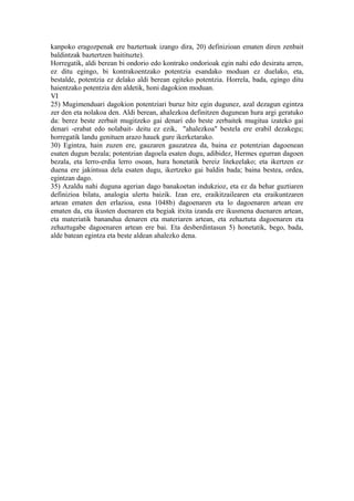 kanpoko eragozpenak ere baztertuak izango dira, 20) definizioan ematen diren zenbait
baldintzak baztertzen baitituzte).
Horregatik, aldi berean bi ondorio edo kontrako ondorioak egin nahi edo desiratu arren,
ez ditu egingo, bi kontrakoentzako potentzia esandako moduan ez duelako, eta,
bestalde, potentzia ez delako aldi berean egiteko potentzia. Horrela, bada, egingo ditu
haientzako potentzia den aldetik, honi dagokion moduan.
VI
25) Mugimenduari dagokion potentziari buruz hitz egin dugunez, azal dezagun egintza
zer den eta nolakoa den. Aldi berean, ahalezkoa definitzen dugunean hura argi geratuko
da: berez beste zerbait mugitzeko gai denari edo beste zerbaitek mugitua izateko gai
denari -erabat edo nolabait- deitu ez ezik, "ahalezkoa" bestela ere erabil dezakegu;
horregatik landu genituen arazo hauek gure ikerketarako.
30) Egintza, hain zuzen ere, gauzaren gauzatzea da, baina ez potentzian dagoenean
esaten dugun bezala; potentzian dagoela esaten dugu, adibidez, Hermes egurran dagoen
bezala, eta lerro-erdia lerro osoan, hura honetatik bereiz litekeelako; eta ikertzen ez
duena ere jakintsua dela esaten dugu, ikertzeko gai baldin bada; baina bestea, ordea,
egintzan dago.
35) Azaldu nahi duguna agerian dago banakoetan indukzioz, eta ez da behar guztiaren
definizioa bilatu, analogia ulertu baizik. Izan ere, eraikitzailearen eta eraikuntzaren
artean ematen den erlazioa, esna 1048b) dagoenaren eta lo dagoenaren artean ere
ematen da, eta ikusten duenaren eta begiak itxita izanda ere ikusmena duenaren artean,
eta materiatik banandua denaren eta materiaren artean, eta zehaztuta dagoenaren eta
zehaztugabe dagoenaren artean ere bai. Eta desberdintasun 5) honetatik, bego, bada,
alde batean egintza eta beste aldean ahalezko dena.
 