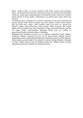 Baina "egintzan dago" ez da kasu guztietan modu berean esaten, modu analogoan
baizik: hau horretan edo horretarako ematen den bezala, hori horretan edo horretarako
ematen da, zenbait gauza mugimenduaren eta potentziaren artean ematen den erlazioan
ematen baitira, eta beste zenbait, substantziaren eta materia baten artean ematen den
erlazioan.
10) Bestalde, hutsa, amaigabea eta † antzeko errealitateak ez da esaten potentzian edo
egintzan daudela beste zenbait erralitate esaten den moduan -ikusten duena, ibiltzen
dena edo ikusia dena, alegia-; azken erralitate hauek, hain zuzen ere, egiatan esan
daitezke noizbait zentzu absolutuan (esaten baitugu zerbait ikusgarria dela ikusten
delako edo ikus daitekeelako); baina amaigabea ez dago potentzian banandua egintzan
15) izango delako, pentsamenduan dagoelako baizik. Izan ere, zatiketa ez
gauzatzeagatik egintza potentzian dago, ez bananduta.
[Mugatuak diren ekintzetan bat bera ere ez da helburua, helbururako baizik; adibidez,
argaltzearen helburua argaltasuna bera da, eta 20) gorputz-atalak, argaltzen direnean,
mugimenduan daude, mugimenduaren helburu diren ondorioak gauzatzen ez diren bitartean.
Honen ondorioz, prozesu hauek ez dira ekintzak -ez ekintza burutuak, behintzat-, helburuak
ez baitira. Aitzitik, ekintza da hori non helburua ematen den. Adibidez, ikusten ari denak
dagoeneko ikusi egin du, pentsatzen du eta pentsatu egin du,
 