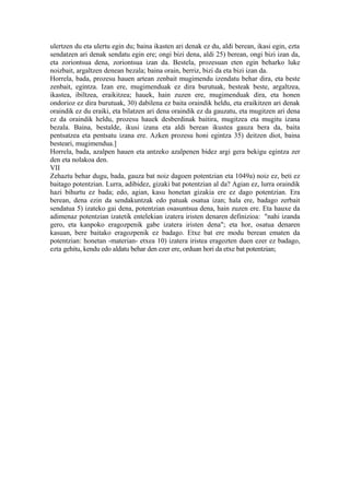 ulertzen du eta ulertu egin du; baina ikasten ari denak ez du, aldi berean, ikasi egin, ezta
sendatzen ari denak sendatu egin ere; ongi bizi dena, aldi 25) berean, ongi bizi izan da,
eta zoriontsua dena, zoriontsua izan da. Bestela, prozesuan eten egin beharko luke
noizbait, argaltzen denean bezala; baina orain, berriz, bizi da eta bizi izan da.
Horrela, bada, prozesu hauen artean zenbait mugimendu izendatu behar dira, eta beste
zenbait, egintza. Izan ere, mugimenduak ez dira burutuak, besteak beste, argaltzea,
ikastea, ibiltzea, eraikitzea; hauek, hain zuzen ere, mugimenduak dira, eta honen
ondorioz ez dira burutuak, 30) dabilena ez baita oraindik heldu, eta eraikitzen ari denak
oraindik ez du eraiki, eta bilatzen ari dena oraindik ez da gauzatu, eta mugitzen ari dena
ez da oraindik heldu, prozesu hauek desberdinak baitira, mugitzea eta mugitu izana
bezala. Baina, bestalde, ikusi izana eta aldi berean ikustea gauza bera da, baita
pentsatzea eta pentsatu izana ere. Azken prozesu honi egintza 35) deitzen diot, baina
besteari, mugimendua.]
Horrela, bada, azalpen hauen eta antzeko azalpenen bidez argi gera bekigu egintza zer
den eta nolakoa den.
VII
Zehaztu behar dugu, bada, gauza bat noiz dagoen potentzian eta 1049a) noiz ez, beti ez
baitago potentzian. Lurra, adibidez, gizaki bat potentzian al da? Agian ez, lurra oraindik
hazi bihurtu ez bada; edo, agian, kasu honetan gizakia ere ez dago potentzian. Era
berean, dena ezin da sendakuntzak edo patuak osatua izan; hala ere, badago zerbait
sendatua 5) izateko gai dena, potentzian osasuntsua dena, hain zuzen ere. Eta hauxe da
adimenaz potentzian izatetik entelekian izatera iristen denaren definizioa: "nahi izanda
gero, eta kanpoko eragozpenik gabe izatera iristen dena"; eta hor, osatua denaren
kasuan, bere baitako eragozpenik ez badago. Etxe bat ere modu berean ematen da
potentzian: honetan -materian- etxea 10) izatera iristea eragozten duen ezer ez badago,
ezta gehitu, kendu edo aldatu behar den ezer ere, orduan hori da etxe bat potentzian;
 
