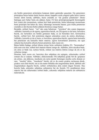 eta berdin genesiaren printzipioa kanpoan duten gainerako gauzetan. Eta genesiaren
printzipioa beren baitan duten horien artean, kanpoko ezerk eragotzi gabe berez izatera
iritsiko diren horiek; adibidez, hazia oraindik ez <da gizakia potentzian> (beste
batengan jarri behar baitu eta aldatu), baina 15) bere printzipioarengatik berarengatik
hori izaten den momentuan, orduan hori bada potentzian; baina lehenengo momentuan
beste printzipio bat behar du, lurra, lehenengo momentu batean, giza irudia potentzian
oraindik ez den bezala (behin aldatuta brontzea izango baita).
Bestalde, zerbaiti buruz "zer" den esan beharrean "zerezkoa" den esaten dugunean
-adibidez, kutxatila ez da egurra, egurrezkoa baizik, eta 20) egurra ez da lurra, lurrezkoa
baizik, eta lurrarekin ere berdin gertatzen bada, ez da bestelako hori, horretazkoa
baizik-, zerbait hori, beti potentzian dagoen azkenekoa omen da zentzu absolutuan.
Adibidez, kutxatila ez da ez lurra, ez lurrezkoa, egurrezkoa baizik, egurra baita kutxatila
bat potentzian eta kutxatila baten materia: egurra kutxatilaren potentzia, eta egur
zehaztu hau kutxatila zehaztu honen potentzia, hain zuzen ere.
Baina baldin badago zerbait lehena zeinaz beste zerbaitera bidalita 25) "horretazkoa"
dela esan ezin den, zerbait hori materia lehena izango da. Adibidez, lurra airezkoa bada,
eta airea ez bada sua, suzkoa baizik, orduan sua materia lehena izango da eta ez da
zehaztua izango.
Honetan, hain zuzen ere, bereizten dira subjektua eta azpigaia, zehaztutako zerbait
izatean ala ez izatean. Adibidez, afekzioetarako 30) subjektua gizaki bat da -gorputza
eta arima-, eta afekzioa, musikaria eta zuria (gizaki honengan musika sortu denean ez
zaio "musika" deitu, "musikaria" baizik; eta ez da esaten gizakia zuritasuna denik,
gizakia zuria dela baizik; eta ez da esaten ibilaldia edo mugimendua denik, dabilela edo
mugimenduan dagoela baizik, zerbait zerbaitezkoa dela esaten dugun bezala). Hau
horrela bada, azkeneko subjektua substantzia bat da; bestela 35) -predikatzen dena
espezie bat eta zehaztutako zerbait bada-, azkeneko subjektua materia eta substantzia
materiala da.
 