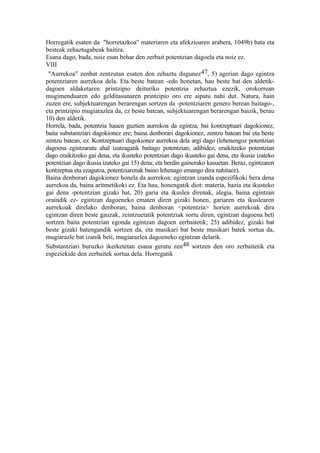 Horregatik esaten da "horretazkoa" materiaren eta afekzioaren arabera, 1049b) bata eta
besteak zehaztugabeak baitira.
Esana dago, bada, noiz esan behar den zerbait potentzian dagoela eta noiz ez.
VIII
 "Aurrekoa" zenbat zentzutan esaten den zehaztu dugunez 47, 5) agerian dago egintza
potentziaren aurrekoa dela. Eta beste batean -edo honetan, hau beste bat den aldetik-
dagoen aldaketaren printzipio deituriko potentzia zehaztua ezezik, orokorrean
mugimenduaren edo gelditasunaren printzipio oro ere aipatu nahi dut. Natura, hain
zuzen ere, subjektuarengan berarengan sortzen da -potentziaren genero berean baitago-,
eta printzipio mugiarazlea da, ez beste batean, subjektuarengan berarengan baizik, berau
10) den aldetik.
Horrela, bada, potentzia hauen guztien aurrekoa da egintza, bai kontzeptuari dagokionez,
baita substantziari dagokionez ere; baina denborari dagokionez, zentzu batean bai eta beste
zentzu batean, ez. Kontzeptuari dagokionez aurrekoa dela argi dago (lehenengoz potentzian
dagoena egintzaratu ahal izateagatik baitago potentzian; adibidez, eraikitzeko potentzian
dago eraikitzeko gai dena, eta ikusteko potentzian dago ikusteko gai dena, eta ikusia izateko
potentzian dago ikusia izateko gai 15) dena; eta berdin gainerako kasuetan. Beraz, egintzaren
kontzeptua eta ezagutza, potentziarenak baino lehenago emango dira nahitaez).
Baina denborari dagokionez honela da aurrekoa: egintzan izanda espezifikoki bera dena
aurrekoa da, baina aritmetikoki ez. Eta hau, honengatik diot: materia, hazia eta ikusteko
gai dena -potentzian gizaki bat, 20) garia eta ikuslea direnak, alegia, baina egintzan
oraindik ez- egintzan dagoeneko ematen diren gizaki honen, gariaren eta ikuslearen
aurrekoak direlako denboran; baina denboran <potentzia> horien aurrekoak dira
egintzan diren beste gauzak, zeintzuetatik potentziak sortu diren, egintzan dagoena beti
sortzen baita potentzian egonda egintzan dagoen zerbaitetik; 25) adibidez, gizaki bat
beste gizaki batengandik sortzen da, eta musikari bat beste musikari batek sortua da,
mugiarazle bat izanik beti, mugiarazlea dagoeneko egintzan delarik.
Substantziari buruzko ikerketetan esana geratu zen48 sortzen den oro zerbaitetik eta
espeziekide den zerbaitek sortua dela. Horregatik
 