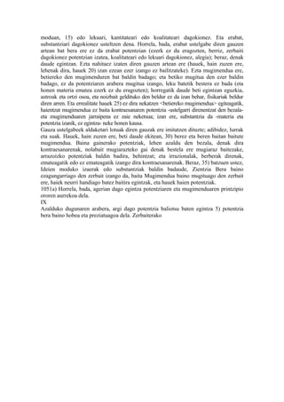 moduan, 15) edo lekuari, kantitateari edo koalitateari dagokionez. Eta erabat,
substantziari dagokionez usteltzen dena. Horrela, bada, erabat ustelgabe diren gauzen
artean bat bera ere ez da erabat potentzian (ezerk ez du eragozten, berriz, zerbaiti
dagokionez potentzian izatea, koalitateari edo lekuari dagokionez, alegia); beraz, denak
daude egintzan. Ezta nahitaez izaten diren gauzen artean ere (hauek, hain zuzen ere,
lehenak dira, hauek 20) izan ezean ezer izango ez bailitzateke). Ezta mugimendua ere,
betiereko den mugimenduren bat baldin badago; eta betiko mugitua den ezer baldin
badago, ez da potentziaren arabera mugitua izango, leku batetik bestera ez bada (eta
honen materia ematea ezerk ez du eragozten); horregatik daude beti egintzan eguzkia,
astroak eta ortzi osoa, eta noizbait geldituko den beldur ez da izan behar, fisikariak beldur
diren arren. Eta errealitate hauek 25) ez dira nekatzen <betiereko mugimendua> egiteagatik,
haientzat mugimendua ez baita kontraesanaren potentzia -ustelgarri direnentzat den bezala-
eta mugimenduaren jarraipena ez zaie neketsua; izan ere, substantzia da -materia eta
potentzia izanik, ez egintza- neke honen kausa.
Gauza ustelgabeek aldaketari lotuak diren gauzak ere imitatzen dituzte; adibidez, lurrak
eta suak. Hauek, hain zuzen ere, beti daude ekitean, 30) berez eta beren baitan baitute
mugimendua. Baina gainerako potentziak, lehen azaldu den bezala, denak dira
kontraesanarenak, nolabait mugiarazteko gai denak bestela ere mugiaraz baitezake,
arrazoizko potentziak baldin badira, behintzat; eta irrazionalak, berberak direnak,
emateagatik edo ez emateagatik izango dira kontraesanarenak. Beraz, 35) batzuen ustez,
Ideien moduko izaerak edo substantziak baldin badaude, Zientzia Bera baino
ezagungarriago den zerbait izango da, baita Mugimendua baino mugituago den zerbait
ere, haiek neurri handiago batez baitira egintzak, eta hauek haien potentziak.
1051a) Horrela, bada, agerian dago egintza potentziaren eta mugimenduaren printzipio
ororen aurrekoa dela.
IX
Azalduko dugunaren arabera, argi dago potentzia baliotsu baten egintza 5) potentzia
bera baino hobea eta preziatuagoa dela. Zerbaiterako
 