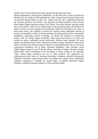 aitzitik, iritzi bera eta esakune bera beti egia edo beti gezurra izaten dira.
Baina konposatuak ez diren gauzei dagokienez, zer da izatea eta ez izatea, egiazkoa eta
faltsua? Izan ere, hauek ez dira konposatuak -hauek, lotuta ematen direnean izaten dira,
eta bereizita ematen badira, ez dira, 20) "egurra zuria da" edo "diagonala neurtezina
da" kasuetan gertatzen den bezala-. Eta egiazkoa eta faltsua jadanik ez dira emango
lehen aipatu ditugun gauzetan ematen diren bezala. Eta azken hauetan egiazkoa gauza
bera ez den bezala, izatea ere ez. Konposatuak ez diren gauzetan hauxe da egiazkoa eta
faltsua: lortzea eta esatea egiazkoa da (zerbaitetaz zerbait 25) baieztatzea eta esatea ez
baita gauza bera), eta ez-jakitea ez-lortzea da (zerkiari buruz engainatua izaterik ez
baitago, akzidentalki ez bada; eta berdin gertatzen da konposatuak ez diren substantziei
dagokienez, engainatua izaterik ez baitago; eta denak dira egintzan, ez potentzian,
bestela sortu eta usteldu egingo bailirateke. Baina gauza bera dena ez da sortu ezta
usteldu ere egiten, zerbaitetik sortuko bailitzateke. Horrela, bada, benetako 30) izana
duenari eta egintzak direnei buruz engainatua izaterik ez dago, pentsatuak izatea ala ez
baizik; eta haiei buruz bilatzen duguna zerkia da, ea honelakoak diren ala ez). Eta izatea
-egiazkotzat hartutakoa- eta ez izatea -faltsutzat hartutakoa-, bata, egiazkoa, lotura
baldin badago ematen da eta 35) bestea, faltsua, loturarik ez badago. Eta bata, benetan
baldin bada, 1052a) horrelakoa da eta horrelakoa ez bada, orduan ez da. Bestalde,
"egia", gauza hauek pentsatzea da, eta ez dago gezurrik ezta engainurik ere,
ezjakintasuna baizik; baina ez itsutasuna bezalakoa, itsutasuna norbaitek pentsatzeko
erabateko ezintasuna izango bailuan baita. Eta geldiak diren gauzei buruz, denboraren
araberako engainurik ez dagoela ere agerian dago, 5) geldiak suposatzen badira.
Adibidez, norbaitek triangelua aldatzen ez dela pentsatzen badu,
 