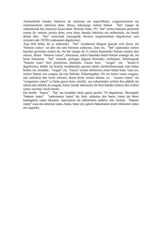 Aritmetikoki banako bakoitza da zatiezina eta espezifikoki, ezagutzarentzat eta
zientziarentzat zatiezina dena. Beraz, lehenengo zentzu batean "bat" izango da
substantziak bat izatearen kausa dena. Horrela, bada, 35) "bat" zentzu hauetan guztietan
esaten da: naturaz jarraia dena, osoa dena, banako bakoitza eta unibertsala; eta hauek
denak dira "bat" zatiezinak izateagatik, beraien mugimenduari dagokionez zein
nozioari edo 1052b) esakuneari dagokionez.
Argi ibili behar da ez nahasteko "bat" izendatzen ditugun gauzak zein diren, eta
"bataren izatea" zer den eta zein beronen esakunea. Izan ere, "bat" aipatutako zentzu
hauetan guztietan esaten da, eta bat izango da 5) zentzu hauetariko batean ematen den
edozer. Baina "bataren izatea", batzuetan, azken hauetako baten batean emango da, eta
beste batzuetan "bat" izenetik gertuago dagoen bestelako zerbaitean, lehenengoak
"bataren izate" hori potentzian dutelarik. Gauza bera "osagai" eta "kausa"ri
dagokienez, baldin eta honela izendaturiko gauzen arteko desberdintasunak esan behar
badira eta, bestalde, "osagai" eta "kausa" izenen definizioa eman behar bada. Izan ere,
zentzu batean sua osagaia da (eta baliteke Zehaztugabea 10) ere berez izatea osagaia,
edo antzekoa den beste edozer), baina beste zentzu batean, ez: "suaren izatea" eta
"osagaiaren izatea" ez baita gauza bera; aitzitik, sua zehaztutako zerbait den aldetik eta
natura den aldetik da osagaia, baina izenak adierazten du bere baitako lehena den zerbait
izatea suertatu zaiola berari.
Eta berdin "kausa", "bat’ eta honelako beste gauza guztiei 15) dagokienez. Horregatik
"bataren izatea" "zatiezinaren izatea" da, hots, zehaztua den hauxe izatea eta berez
banangarria izatea lekuaren, espeziearen eta adimenaren arabera; edo, bestela, "bataren
izatea" osoa eta zatiezina izatea, baina, batez ere, genero bakoitzaren neurri lehenaren izatea
eta, nagusiki,
 