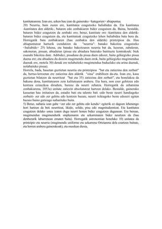 kantitatearena. Izan ere, azken hau izan da gainerako <kategorien> abiapuntua.
20) Neurria, hain zuzen ere, kantitatea ezagutzeko baliabidea da. Eta kantitatea
-kantitatea den aldetik-, bataren edo zenbakiaren bidez ezagutzen da. Baina, bestalde,
bataren bidez ezagutzen da zenbaki oro; beraz, kantitate oro -kantitatea den aldetik-
bataren bidez ezagutzen da, eta kantitateak ezagutzeko lehen baliabidea bata bera da.
Horregatik bata zenbakiaren (hau zenbakia den aldetik) printzipioa da. Hau
abiapuntutzat harturik izendatzen da             "neurria": banako bakoitza ezagutzeko
<baliabide> 25) lehena, eta banako bakoitzaren neurria bat da, luzeran, zabaleran,
sakoneran, pisuan, abiaduran (pisua eta abiadura baterako baitituzte kontrakoek: biek
esanahi bikoitza dute. Adibidez, pisuduna da pisua duen edozer, baita gehiegizko pisua
duena ere; eta abiadura du dozein mugimendu duen orok, baita gehiegizko mugimendua
duenak ere, motela 30) denak ere nolabaiteko mugimendua baduelako eta arina duenak,
nolabaiteko pisua).
Horrela, bada, hauetan guztietan neurria eta printzipioa "bat eta zatiezina den zerbait"
da, bertso-lerroetan ere zatiezina den aldetik "oina" erabiltzen da-eta. Izan ere, kasu
guztietan bilatzen da neurritzat "bat eta 35) zatiezina den zerbait", eta honelakoa da
bakuna dena, kantitatearen zein kalitatearen arabera. Eta hura, non ezer gehitzea edo
kentzea ezinezkoa dirudien, huraxe da neurri zehatza. Horregatik da zehatzena
zenbakiarena, 1053a) unitate zatiezin absolututzat hartzen delako. Bestalde, gainerako
kasuetan hau imitatzen da, estadio bati eta talento bati -edo beste neurri handiagoko
zerbaiti- zer edo zer gehitu edo kentzen bazaie, neurri txikiagoko beste edozeri egiten
bazaio baino gutxiago nabarituko baita.
5) Beraz, nabaria izan gabe <zer edo zer gehitu edo kendu> egiterik ez dagoen lehenengo
hori hartzen da beti neurritzat, likido, solido, pisu edo magnitudeentzat. Eta kantitatea
ezagutzen delako ustea izaten dugu neurri honen bidez ezagutzen dugunean. Era berean,
mugimendua mugimendurik sinpleenaren eta azkarrenaren bidez neurtzen da (hau
denborarik laburrenean ematen baita). Horregatik astronomian honelako 10) unitatea da
printzipio eta neurria (mugimendu uniforme eta azkarrena Ortziarena dela ezartzen baitute,
eta horren arabera gainerakoak), eta musikan diesia,
 