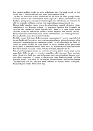 hau bitarterik txikiena delako, eta soinu artikulatuan, letra. Eta hauek guztiak bat den
zerbait dira, ez bata baterako dutelako, aipatu dugun moduan baizik.
15) Hala ere, neurria ez da beti aritmetikoki bat, batzuetan bat baino gehiago baizik;
adibidez, diesian bi dira -entzumenaren bidez ezagutzen ez direnak, teorian baizik-, eta
bat baino gehiago dira neurtzeko erabiltzen ditugun soinu artikulatuak; eta diametroa eta
alde bat neurtzeko ere bi dira neurriak, baita magnitude guztiak neurtzekoak ere.
Horrela, bada, bata diren guztien neurria da, substantziaren osagaiak substantzia zatituz
-kantitatearen zein formaren arabera- 20) ezagutzen baititugu. Eta horregatik da
zatiezina bata, banakoetan lehena zatiezina baita. Baina ez da dena zentzu berean
zatiezina, oin bat eta monada bat, esaterako, monada absolutuki baita zatiezina, eta oina,
berriz, sentimenentzat zatiezinak diren zatietan <banatzen da>, jada esana dugun bezala.
Izan ere, baliteke jarraia den oro zatiezina izatea.
Bestalde, neurria beti izaten da homogeneoa: magnitudeen 25) neurria magnitude bat
da, eta, konkretuki, luzeerarena luzera, zabalerarena zabalera, soinu artikulatuena soinu
artikulatua, pisuarena pisua eta monadena monada. Horrela ulertu behar da, baina ez
zenbakien neurria zenbaki bat denik (nahiz eta horrela beharko lukeen gauza bera
balitz); baina ez da berdintzat hartu behar, baizik eta monaden neurria monaden multzo
bat -eta ez monada- bailitzan. Haatik, zenbakia monaden 30) multzo bat da.
Eta arrazoi berarengatik zientzia eta sentimena ere diren guztien neurria direla esaten
dugu, haien bidez zer edo zer ezagutzen dugulako, nahiz eta neurtu baino neurtuak
diren. Baina beste batek gure neurria hartzean geure gorputz-ataletan ukondoa jarriz
gure altuera ezagutuko 35) bagenu bezala gertatzen zaigu. Eta Protagorasek "gizakia
guztiaren neurria" dela esaten du, dakiena edo sentitzen duena <neurria dela> esango
1053b) bailuen; izan ere, gizakietan batek sentimena eta besteak zientzia izateagatik,
hauek azpigaien neurria direla esaten dugu.
 