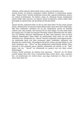 Alabaina, zerbait adirazten dutela dirudi, baina ez dute ezer berezirik esaten.
Gauzak horrela, eta hitzaren esanahiaren arabera definitzen 5) duenarentzat agerian
dago "bataren izatea" bereziki nolabaiteko neurria dela, nagusiki kantitatearen neurria,
eta ondoren koalitatearena. Eta halakoa izango da, lehenengo kasuan, kantitatearen
arabera baldin bada zatiezina, eta bigarren kasuan koalitatearen arabera baldin bada.
Horregatik da zatiezina bata, edo absolutuki edo bat den aldetik.
II
Aporiei buruzko azalpenetan Bata zer den eta nola ulertu behar 10) den aztertu genuen
bezala, substantziaren eta naturaren arabera Batak nolako izaera duen ikertu behar dugu:
Bata Bera nolabaiteko substantzia bat ote den, Pitagorikoek aurrena eta Platonek
ondoren esan zuten moduan, edo izaeraren bat ote duen azpigai, eta nola azaldu behar
den argiago gera 15) dadin eta naturaren filosofoek azaltzen dutenarekin bat etor dadin.
Izan ere, hauetako batentzat Adiskidetasuna da Bata, beste batentzat Airea eta beste
batentzat Zehaztugabea. Baina baldin eta unibertsaletan batek berak ere ezin badu
substantzia izan -substantziari eta "den-ari" buruzko azalpenetan esana dagoen bezala-,
eta unibertsalak berak ezin badu aniztasunaz aparte nolabaiteko substantzia izan
(baterako den zerbait baita), 20) predikazio bat baizik, orduan argi dago Batak ere ezin
duela substantzia izan, "Den-a" eta Bata predikaziorik unibertsalenak direlako. Braz,
generoak ez dira gainerako gauzez aparteko substantziak edo naturak, ez eta "bata"
genero izan ere, "den-ak" eta substantziak ere generoa izan ezin duten arrazoi
berberengatik.
Gainera, berdin gertatuko da nahitaez kasu guztietan. "Den-ak" eta 25) Batak
esanahi kopuru bera dute; beraz, koalitateetan Bata zerbait denez -hots, naturaren
bat-, eta kantitateetan ere zerbait denez, argi dago orokorrean ere Bata zer den
ikertu behar dela, bai
 