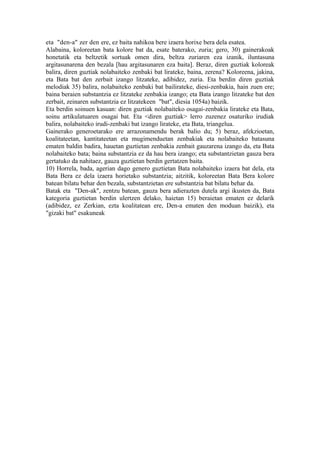 eta "den-a" zer den ere, ez baita nahikoa bere izaera horixe bera dela esatea.
Alabaina, koloreetan bata kolore bat da, esate baterako, zuria; gero, 30) gainerakoak
honetatik eta beltzetik sortuak omen dira, beltza zuriaren eza izanik, iluntasuna
argitasunarena den bezala [hau argitasunaren eza baita]. Beraz, diren guztiak koloreak
balira, diren guztiak nolabaiteko zenbaki bat lirateke, baina, zerena? Koloreena, jakina,
eta Bata bat den zerbait izango litzateke, adibidez, zuria. Eta berdin diren guztiak
melodiak 35) balira, nolabaiteko zenbaki bat bailirateke, diesi-zenbakia, hain zuen ere;
baina beraien substantzia ez litzateke zenbakia izango; eta Bata izango litzateke bat den
zerbait, zeinaren substantzia ez litzatekeen "bat", diesia 1054a) baizik.
Eta berdin soinuen kasuan: diren guztiak nolabaiteko osagai-zenbakia lirateke eta Bata,
soinu artikulatuaren osagai bat. Eta <diren guztiak> lerro zuzenez osaturiko irudiak
balira, nolabaiteko irudi-zenbaki bat izango lirateke, eta Bata, triangelua.
Gainerako generoetarako ere arrazonamendu berak balio du; 5) beraz, afekzioetan,
koalitateetan, kantitateetan eta mugimenduetan zenbakiak eta nolabaiteko batasuna
ematen baldin badira, hauetan guztietan zenbakia zenbait gauzarena izango da, eta Bata
nolabaiteko bata; baina substantzia ez da hau bera izango; eta substantzietan gauza bera
gertatuko da nahitaez, gauza guztietan berdin gertatzen baita.
10) Horrela, bada, agerian dago genero guztietan Bata nolabaiteko izaera bat dela, eta
Bata Bera ez dela izaera horietako substantzia; aitzitik, koloreetan Bata Bera kolore
batean bilatu behar den bezala, substantzietan ere substantzia bat bilatu behar da.
Batak eta "Den-ak", zentzu batean, gauza bera adierazten dutela argi ikusten da, Bata
kategoria guztietan berdin ulertzen delako, haietan 15) beraietan ematen ez delarik
(adibidez, ez Zerkian, ezta koalitatean ere, Den-a ematen den moduan baizik), eta
"gizaki bat" esakuneak
 